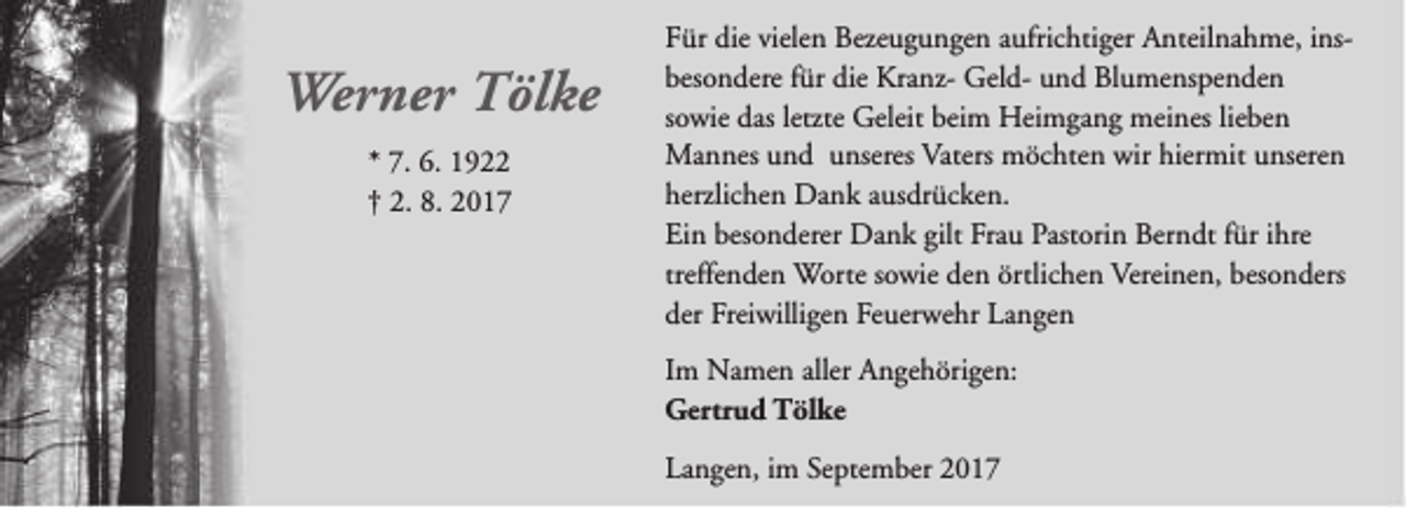 <p>Werner Tölke<br />* 7. 6. 1922<br />† 2. 8. 2017</p><p>Für die vielen Bezeugungen aufrichtiger Anteilnahme, insbesondere für die Kranz- Geld- und Blumenspenden<br />sowie das letzte Geleit beim Heimgang meines lieben<br />Mannes und unseres Vaters möchten wir hiermit unseren<br />herzlichen Dank ausdrücken.<br />Ein besonderer Dank gilt Frau Pastorin Berndt für ihre<br />treffenden Worte sowie den örtlichen Vereinen, besonders<br />der Freiwilligen Feuerwehr Langen<br />Im Namen aller Angehörigen:<br />Gertrud Tölke<br />Langen, im September 2017</p>