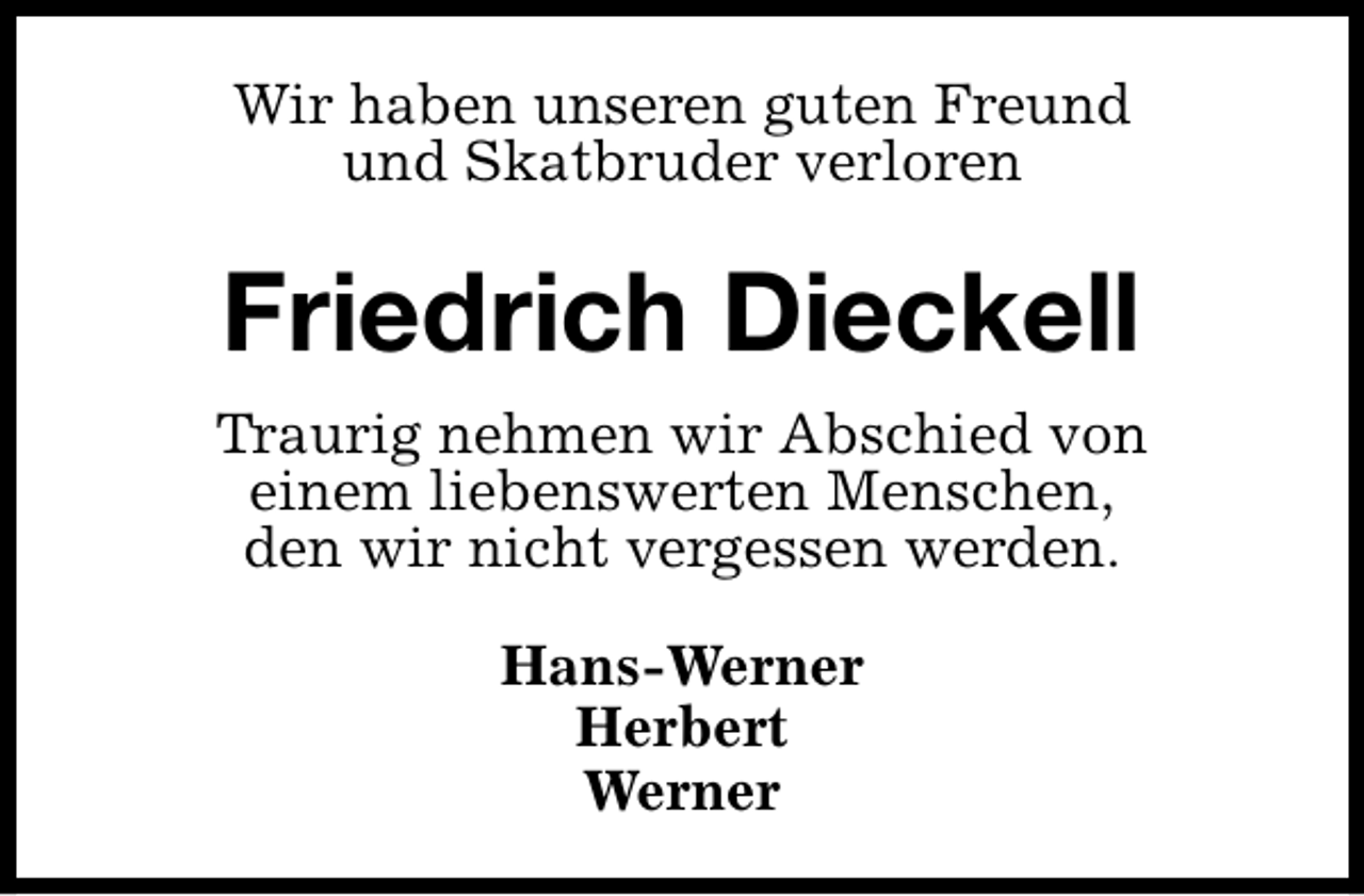 <p>Wir haben unseren guten Freund<br />und Skatbruder verloren</p><p>Friedrich Dieckell<br />Traurig nehmen wir Abschied von<br />einem liebenswerten Menschen,<br />den wir nicht vergessen werden.<br />Hans-Werner<br />Herbert<br />Werner</p>