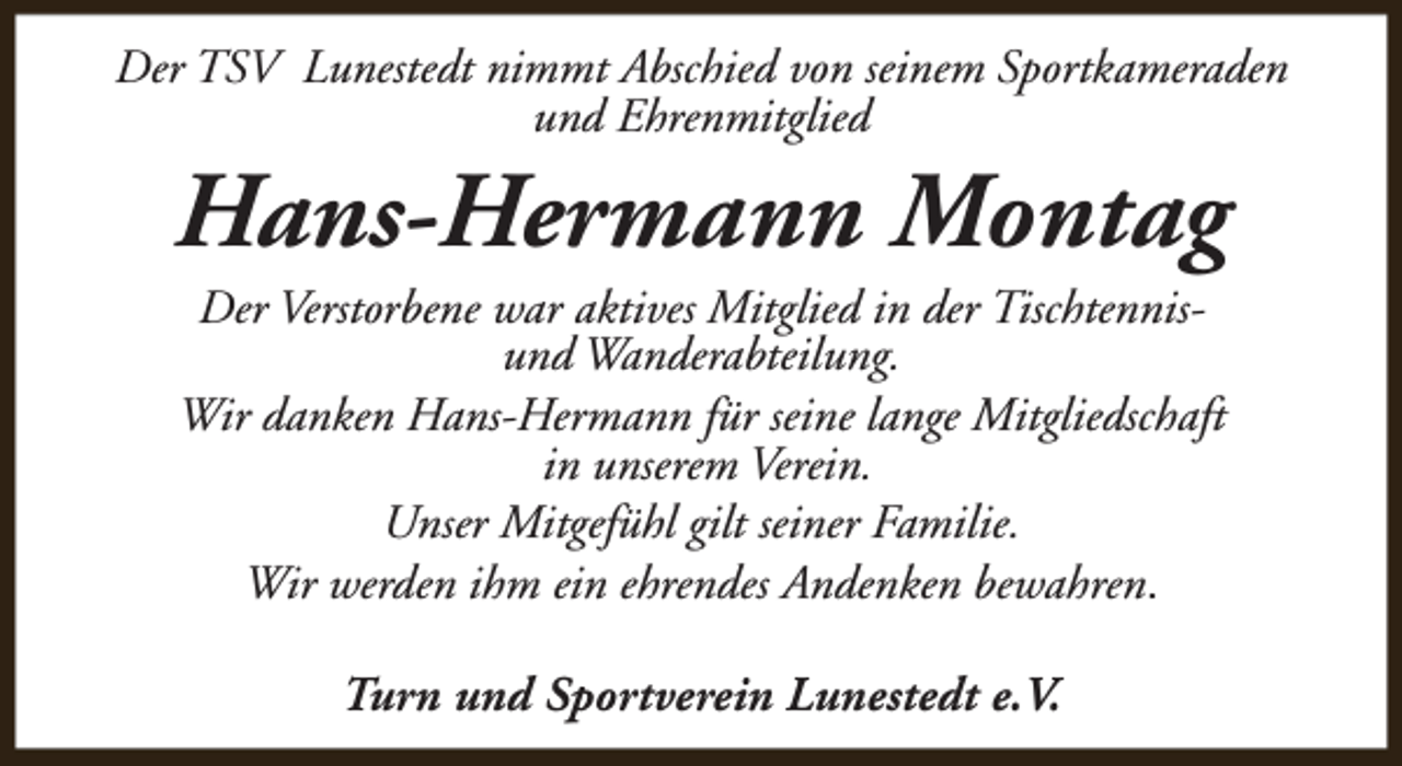 <p>Der TSV Lunestedt nimmt Abschied von seinem Sportkameraden<br />und Ehrenmitglied</p><p>Hans-Hermann Montag<br />Der Verstorbene war aktives Mitglied in der Tischtennisund Wanderabteilung.<br />Wir danken Hans-Hermann für seine lange Mitgliedschaft<br />in unserem Verein.<br />Unser Mitgefühl gilt seiner Familie.<br />Wir werden ihm ein ehrendes Andenken bewahren.<br />Turn und Sportverein Lunestedt e.V.</p>