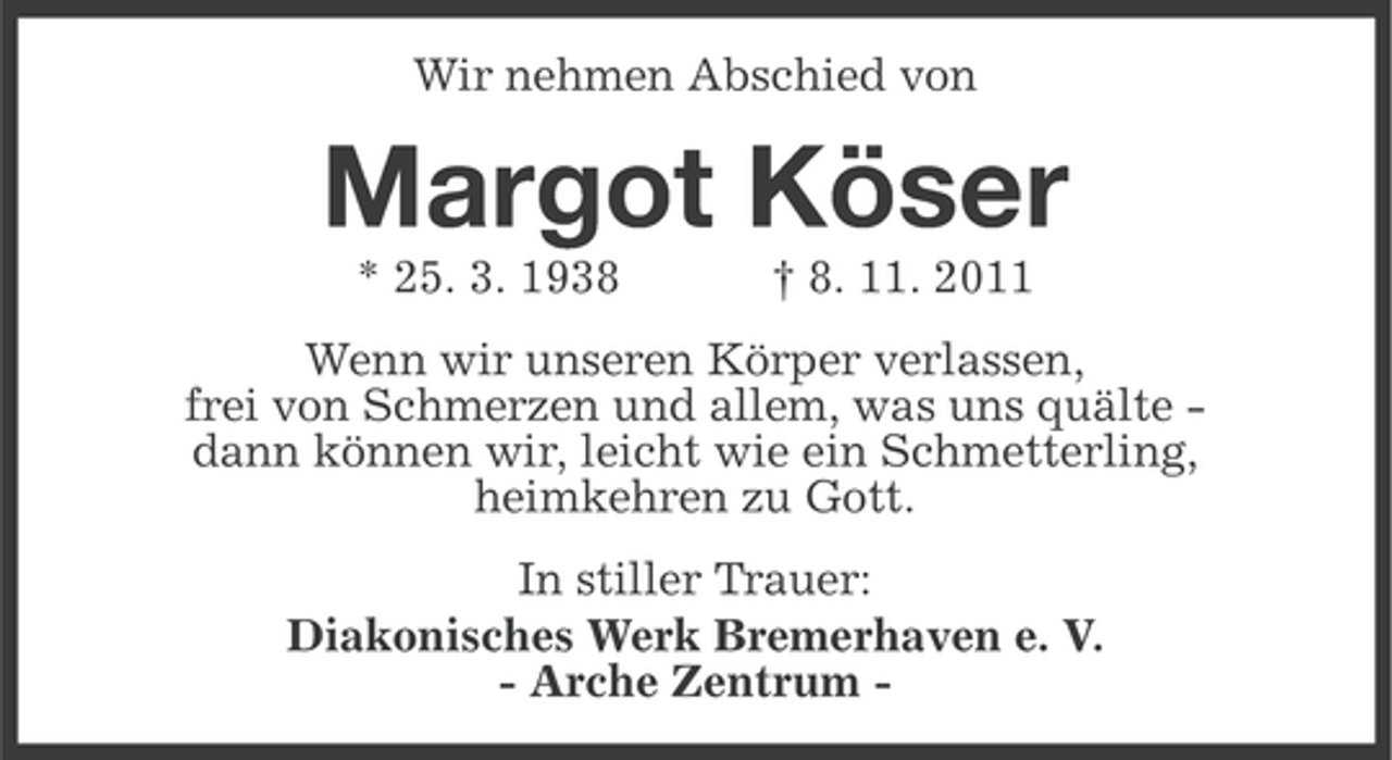 <p>Wir nehmen Abschied von</p><p>Margot Köser<br />* 25. 3. 1938</p><p>† 8. 11. 2011</p><p>Wenn wir unseren Körper verlassen,<br />frei von Schmerzen und allem, was uns quälte dann können wir, leicht wie ein Schmetterling,<br />heimkehren zu Gott.<br />In stiller Trauer:<br />Diakonisches Werk Bremerhaven e. V.<br />- Arche Zentrum -</p>