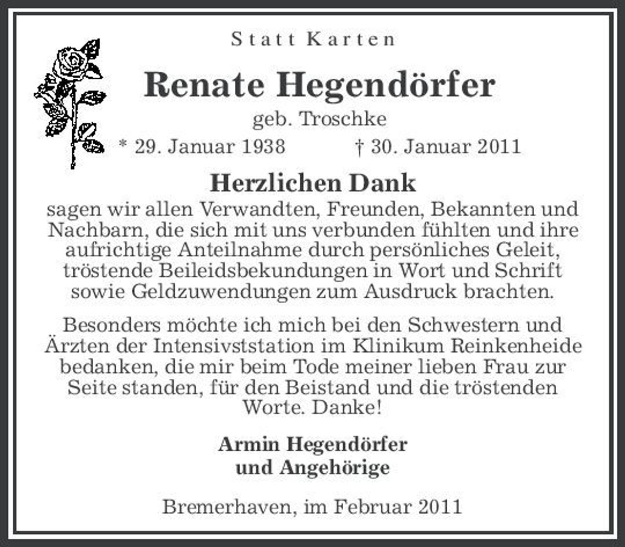 <p>S t a t t K a r t e n<br />Renate Hegendörfer<br />geb. Troschke<br />* 29. Januar 1938 † 30. Januar 2011<br />Herzlichen Dank<br />sagen wir allen Verwandten, Freunden, Bekannten und Nachbarn, die sich mit uns verbunden fühlten und ihre aufrichtige Anteilnahme durch persönliches Geleit,<br />tröstende Beileidsbekundungen in Wort und Schrift<br />sowie Geldzuwendungen zum Ausdruck brachten.<br />Besonders möchte ich mich bei den Schwestern und<br />Ärzten der Intensivststation im Klinikum Reinkenheide bedanken, die mir beim Tode meiner lieben Frau zur<br />Seite standen, für den Beistand und die tröstenden<br />Worte. Danke!<br />Armin Hegendörfer<br />und Angehörige<br />Bremerhaven, im Februar 2011</p>