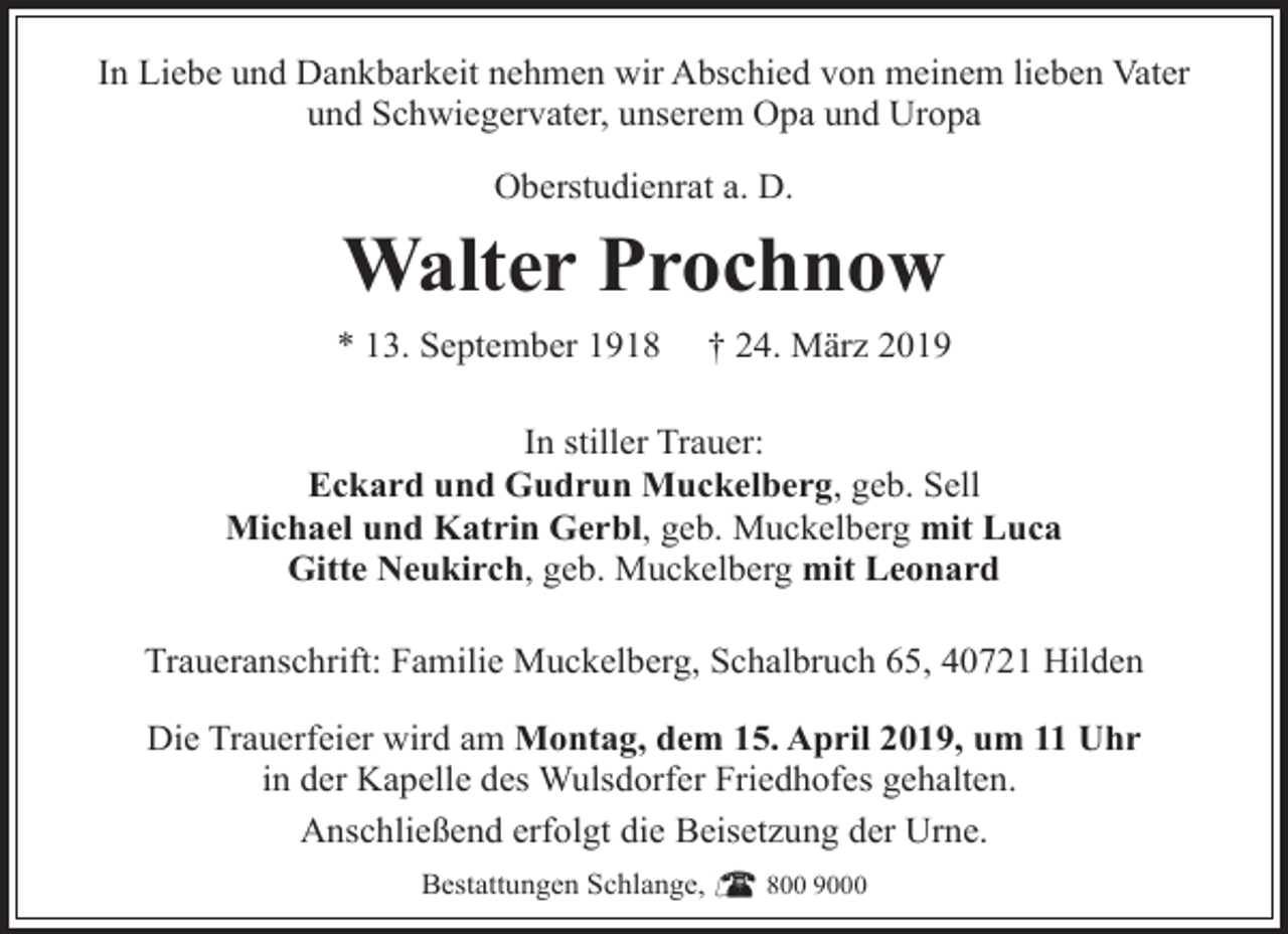 <p>In Liebe und Dankbarkeit nehmen wir Abschied von meinem lieben Vater<br />und Schwiegervater, unserem Opa und Uropa<br />Oberstudienrat a. D.</p><p>Walter Prochnow<br />* 13. September 1918</p><p>† 24. März 2019</p><p>In stiller Trauer:<br />Eckard und Gudrun Muckelberg, geb. Sell<br />Michael und Katrin Gerbl, geb. Muckelberg mit Luca<br />Gitte Neukirch, geb. Muckelberg mit Leonard<br />Traueranschrift: Familie Muckelberg, Schalbruch 65, 40721 Hilden<br />Die Trauerfeier wird am Montag, dem 15. April 2019, um 11 Uhr<br />in der Kapelle des Wulsdorfer Friedhofes gehalten.<br />Anschließend erfolgt die Beisetzung der Urne.<br />Bestattungen Schlange,</p><p>800 9000</p>