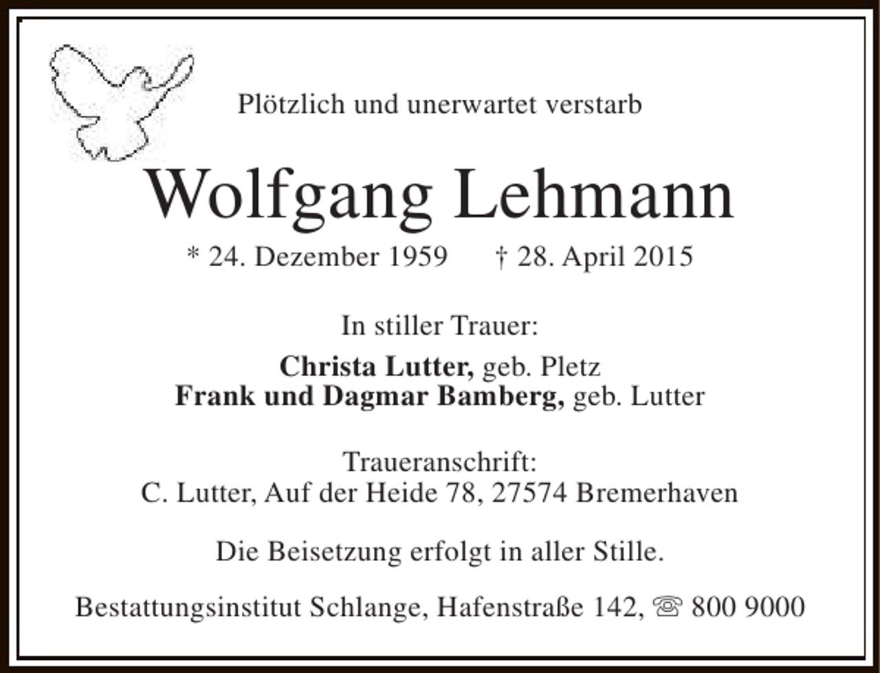 <p>Plötzlich und unerwartet verstarb</p><p>Wolfgang Lehmann<br />* 24. Dezember 1959</p><p>† 28. April 2015</p><p>In stiller Trauer:<br />Christa Lutter, geb. Pletz<br />Frank und Dagmar Bamberg, geb. Lutter<br />Traueranschrift:<br />C. Lutter, Auf der Heide 78, 27574 Bremerhaven<br />Die Beisetzung erfolgt in aller Stille.<br />Bestattungsinstitut Schlange, Hafenstraße 142, s 800 9000</p>