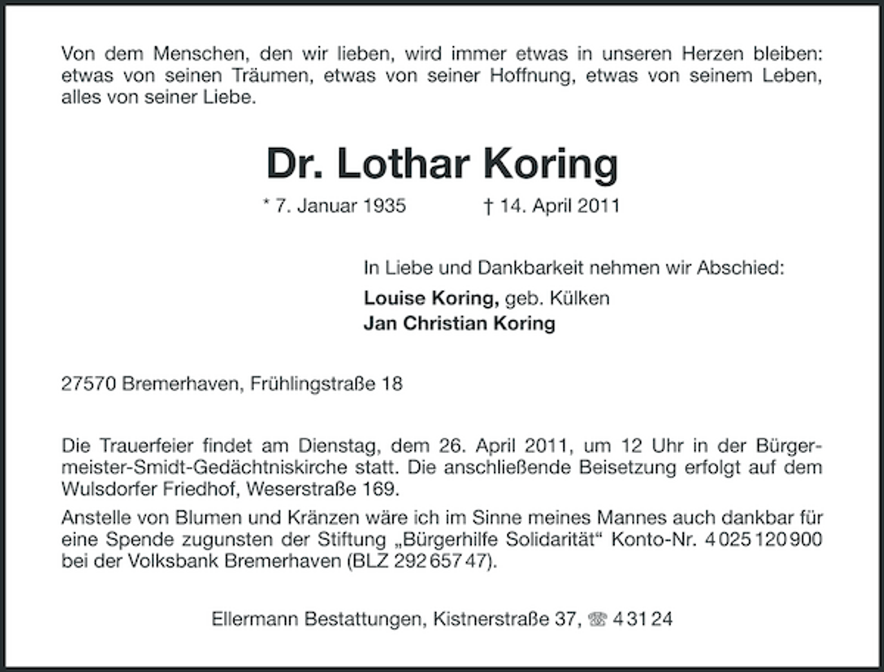 <p>Von dem Menschen, den wir lieben, wird immer etwas in unseren Herzen bleiben: etwas von seinen Träumen, etwas von seiner Hoffnung, etwas von seinem Leben, alles von seiner Liebe.</p><p>Dr. Lothar Koring<br />* 7. Januar 1935 † 14. April 2011 In Liebe und Dankbarkeit nehmen wir Abschied: Louise Koring, geb. Külken Jan Christian Koring 27570 Bremerhaven, Frühlingstraße 18 Die Trauerfeier findet am Dienstag, dem 26. April 2011, um 12 Uhr in der Bürgermeister-Smidt- Gedächtniskirche statt. Die anschließende Beisetzung erfolgt auf dem Wulsdorfer Friedhof, Weserstraße 169. Anstelle von Blumen und Kränzen wäre ich im Sinne meines Mannes auch dankbar für eine Spende zugunsten der Stiftung „Bürgerhilfe Solidarität“ Konto-Nr. 4 025 120 900 bei der Volksbank Bremerhaven (BLZ 292 657 47). Ellermann Bestattungen, Kistnerstraße 37, 4 31 24</p>