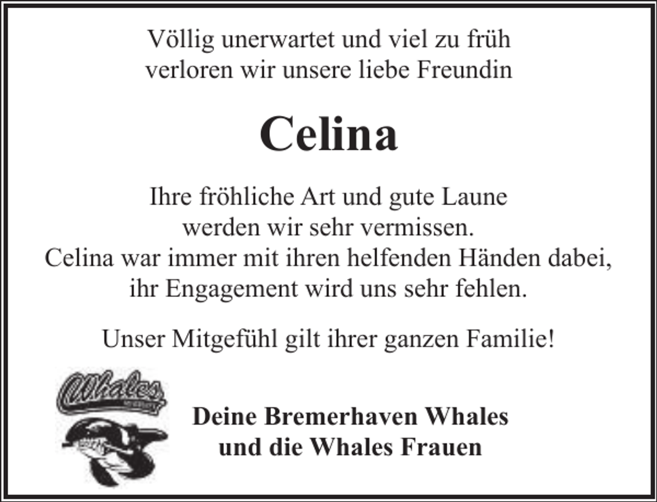 <p>Völlig unerwartet und viel zu früh<br />verloren wir unsere liebe Freundin</p><p>Celina<br />Ihre fröhliche Art und gute Laune<br />werden wir sehr vermissen.<br />Celina war immer mit ihren helfenden Händen dabei,<br />ihr Engagement wird uns sehr fehlen.<br />Unser Mitgefühl gilt ihrer ganzen Familie!<br />Deine Bremerhaven Whales<br />und die Whales Frauen</p>
