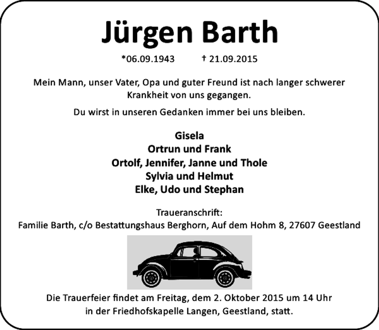 <p>Jürgen Barth<br />*06.09.1943</p><p>† 21.09.2015</p><p>Mein Mann, unser Vater, Opa und guter Freund ist nach langer schwerer<br />Krankheit von uns gegangen.<br />Du wirst in unseren Gedanken immer bei uns bleiben.</p><p>Gisela<br />Ortrun und Frank<br />Ortolf, Jennifer, Janne und Thole<br />Sylvia und Helmut<br />Elke, Udo und Stephan<br />Traueranschri :<br />Familie Barth, c/o Besta ungshaus Berghorn, Auf dem Hohm 8, 27607 Geestland</p><p>Die Trauerfeier ﬁndet am Freitag, dem 2. Oktober 2015 um 14 Uhr<br />in der Friedhofskapelle Langen, Geestland, sta .</p>