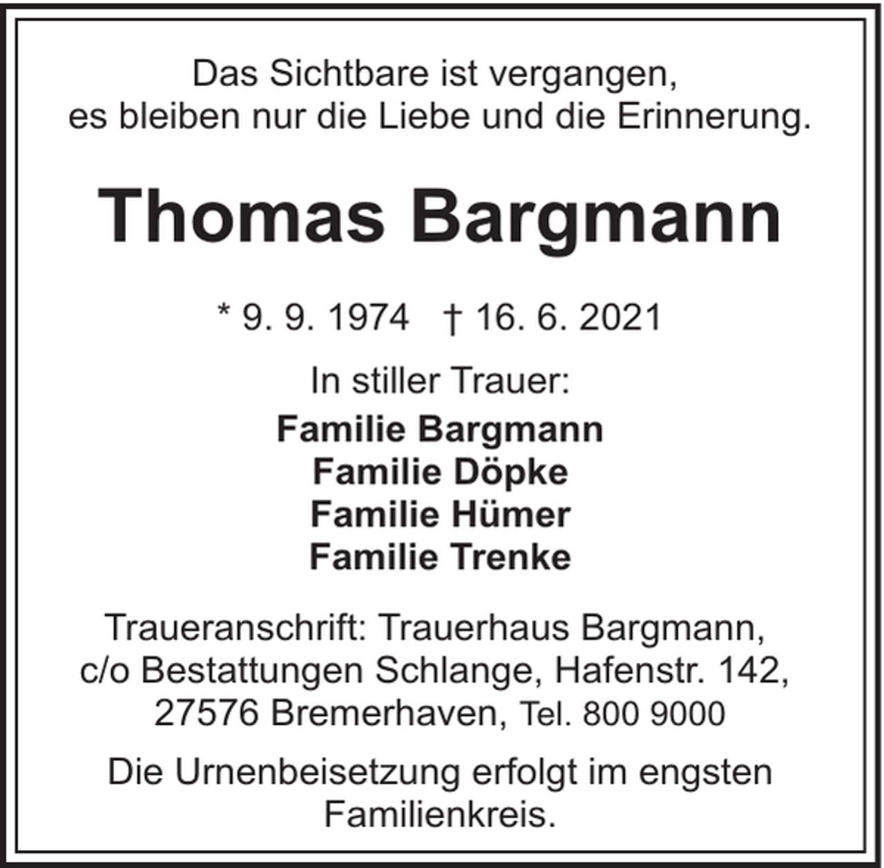 <p>Das Sichtbare ist vergangen,<br />es bleiben nur die Liebe und die Erinnerung.</p><p>Thomas Bargmann<br />* 9. 9. 1974 † 16. 6. 2021<br />In stiller Trauer:<br />Familie Bargmann<br />Familie Döpke<br />Familie Hümer<br />Familie Trenke<br />Traueranschrift: Trauerhaus Bargmann,<br />c/o Bestattungen Schlange, Hafenstr. 142,<br />27576 Bremerhaven, Tel. 800 9000<br />Die Urnenbeisetzung erfolgt im engsten<br />Familienkreis.</p>