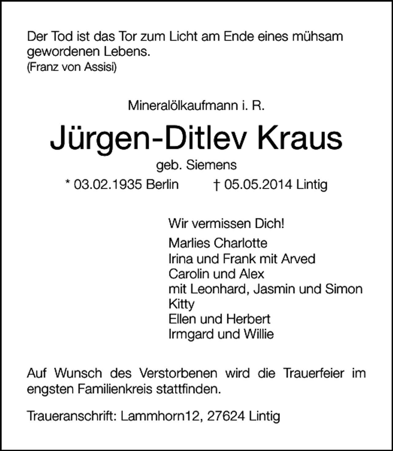 <p>Der Tod ist das Tor zum Licht am Ende eines mühsam<br />gewordenen Lebens.</p><p>(Franz von Assisi)</p><p>Mineralölkaufmann i. R.</p><p>Jürgen-Ditlev Kraus<br />geb. Siemens<br />* 03.02.1935 Berlin<br />† 05.05.2014 Lintig</p><p>Wir vermissen Dich!<br />Marlies Charlotte<br />Irina und Frank mit Arved<br />Carolin und Alex<br />mit Leonhard, Jasmin und Simon<br />Kitty<br />Ellen und Herbert<br />Irmgard und Willie<br />Auf Wunsch des Verstorbenen wird die Trauerfeier im<br />engsten Familienkreis stattfinden.<br />Traueranschrift: Lammhorn12, 27624 Lintig</p>