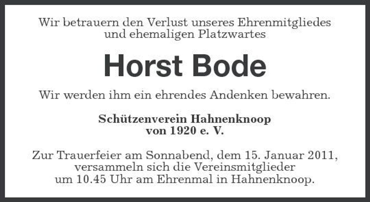 <p>Wir betrauern den Verlust unseres Ehrenmitgliedes und ehemaligen Platzwartes</p><p>Horst Bode<br />Wir werden ihm ein ehrendes Andenken bewahren. Schützenverein Hahnenknoop von 1920 e. V. Zur Trauerfeier am Sonnabend, dem 15. Januar 2011, versammeln sich die Vereinsmitglieder um 10.45 Uhr am Ehrenmal in Hahnenknoop.</p>