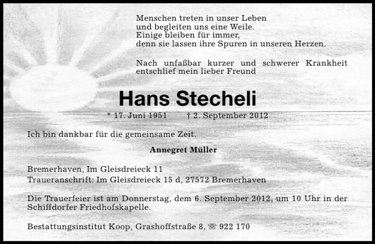 <p>Menschen treten in unser Leben<br />und begleiten uns eine Weile.<br />Einige bleiben für immer,<br />denn sie lassen ihre Spuren in unseren Herzen.<br />Nach unfaßbar kurzer und schwerer Krankheit<br />entschlief mein lieber Freund</p><p>Hans Stecheli</p><p>* 17. Juni 1951</p><p>† 2. September 2012</p><p>Ich bin dankbar für die gemeinsame Zeit.<br />Annegret Müller<br />Bremerhaven, Im Gleisdreieck 11<br />Traueranschrift: Im Gleisdreieck 15 d, 27572 Bremerhaven<br />Die Trauerfeier ist am Donnerstag, dem 6. September 2012, um 10 Uhr in der<br />Schiffdorfer Friedhofskapelle.<br />Bestattungsinstitut Koop, Grashoffstraße 8, s 922 170</p>