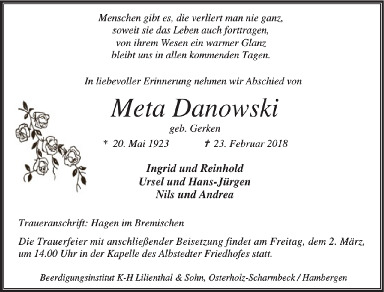 <p>Menschen gibt es, die verliert man nie ganz,<br />soweit sie das Leben auch forttragen,<br />von ihrem Wesen ein warmer Glanz<br />bleibt uns in allen kommenden Tagen.<br />In liebevoller Erinnerung nehmen wir Abschied von</p><p>Meta Danowski</p><p>geb. Gerken<br />✝ 23. Februar 2018<br />* 20. Mai 1923</p><p>Ingrid und Reinhold<br />Ursel und Hans-Jürgen<br />Nils und Andrea<br />Traueranschrift: Hagen im Bremischen<br />Die Trauerfeier mit anschließender Beisetzung findet am Freitag, dem 2. März,<br />um 14.00 Uhr in der Kapelle des Albstedter Friedhofes statt.<br />Beerdigungsinstitut K-H Lilienthal &amp; Sohn, Osterholz-Scharmbeck / Hambergen</p>