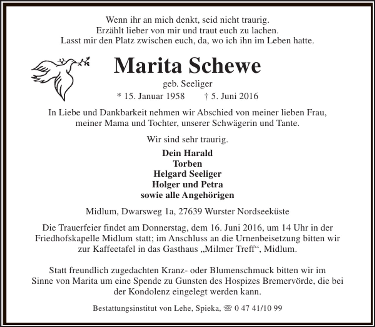 <p>Wenn ihr an mich denkt, seid nicht traurig.<br />Erzählt lieber von mir und traut euch zu lachen.<br />Lasst mir den Platz zwischen euch, da, wo ich ihn im Leben hatte.</p><p>Marita Schewe<br />geb. Seeliger<br />* 15. Januar 1958<br />† 5. Juni 2016</p><p>In Liebe und Dankbarkeit nehmen wir Abschied von meiner lieben Frau,<br />meiner Mama und Tochter, unserer Schwägerin und Tante.<br />Wir sind sehr traurig.<br />Dein Harald<br />Torben<br />Helgard Seeliger<br />Holger und Petra<br />sowie alle Angehörigen<br />Midlum, Dwarsweg 1a, 27639 Wurster Nordseeküste<br />Die Trauerfeier findet am Donnerstag, dem 16. Juni 2016, um 14 Uhr in der<br />Friedhofskapelle Midlum statt; im Anschluss an die Urnenbeisetzung bitten wir<br />zur Kaffeetafel in das Gasthaus „Milmer Treff“, Midlum.<br />Statt freundlich zugedachten Kranz- oder Blumenschmuck bitten wir im<br />Sinne von Marita um eine Spende zu Gunsten des Hospizes Bremervörde, die bei<br />der Kondolenz eingelegt werden kann.<br />Bestattungsinstitut von Lehe, Spieka, s 0 47 41/10 99</p>