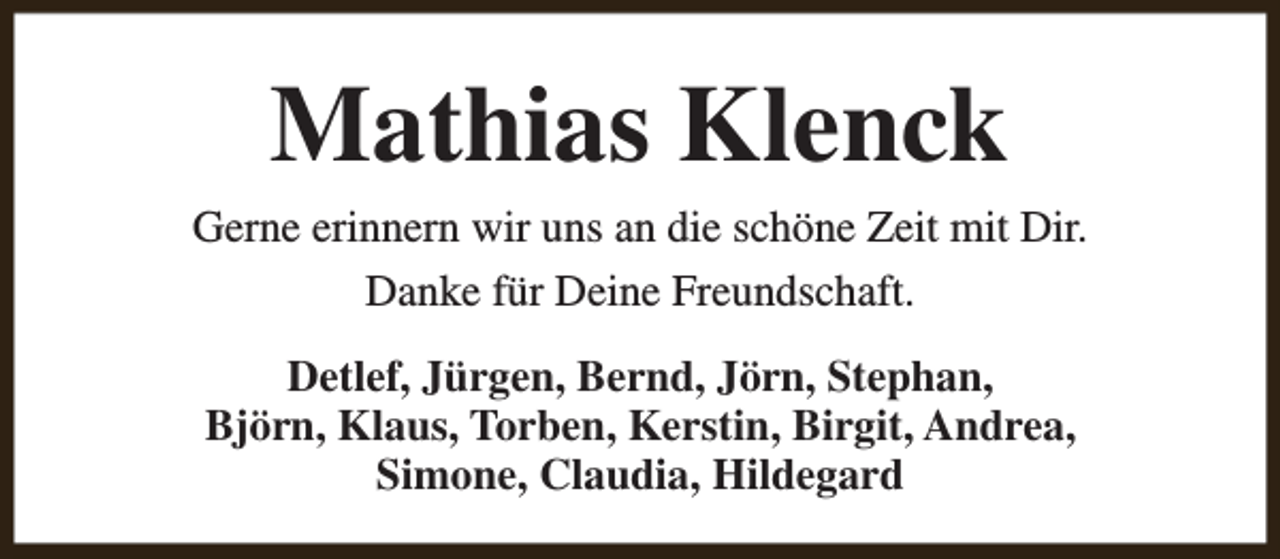 <p>Mathias Klenck<br />Gerne erinnern wir uns an die schöne Zeit mit Dir.<br />Danke für Deine Freundschaft.<br />Detlef, Jürgen, Bernd, Jörn, Stephan,<br />Björn, Klaus, Torben, Kerstin, Birgit, Andrea,<br />Simone, Claudia, Hildegard</p>