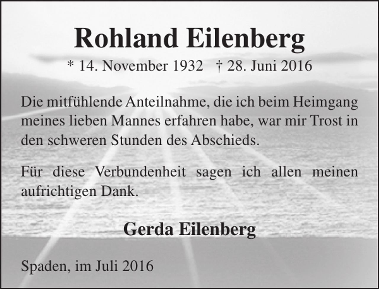 <p>Rohland Eilenberg</p><p>* 14. November 1932 † 28. Juni 2016<br />Die mitfühlende Anteilnahme, die ich beim Heimgang<br />meines lieben Mannes erfahren habe, war mir Trost in<br />den schweren Stunden des Abschieds.<br />Für diese Verbundenheit sagen ich allen meinen<br />aufrichtigen Dank.</p><p>Gerda Eilenberg<br />Spaden, im Juli 2016</p>