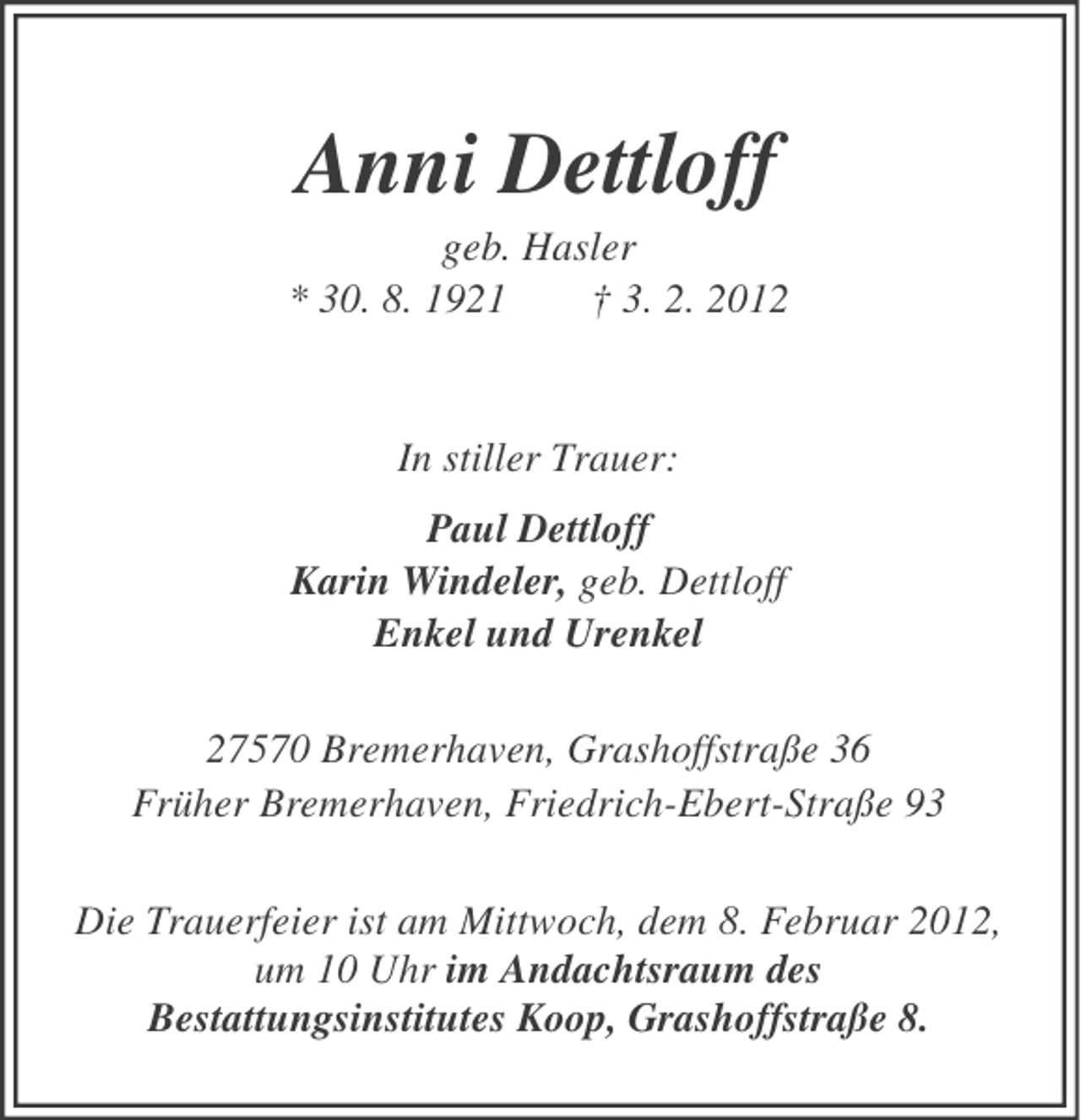 <p>Anni Dettloff<br />geb. Hasler<br />* 30. 8. 1921<br />† 3. 2. 2012</p><p>In stiller Trauer:<br />Paul Dettloff<br />Karin Windeler, geb. Dettloff<br />Enkel und Urenkel<br />27570 Bremerhaven, Grashoffstraße 36<br />Früher Bremerhaven, Friedrich-Ebert-Straße 93<br />Die Trauerfeier ist am Mittwoch, dem 8. Februar 2012,<br />um 10 Uhr im Andachtsraum des<br />Bestattungsinstitutes Koop, Grashoffstraße 8.</p>