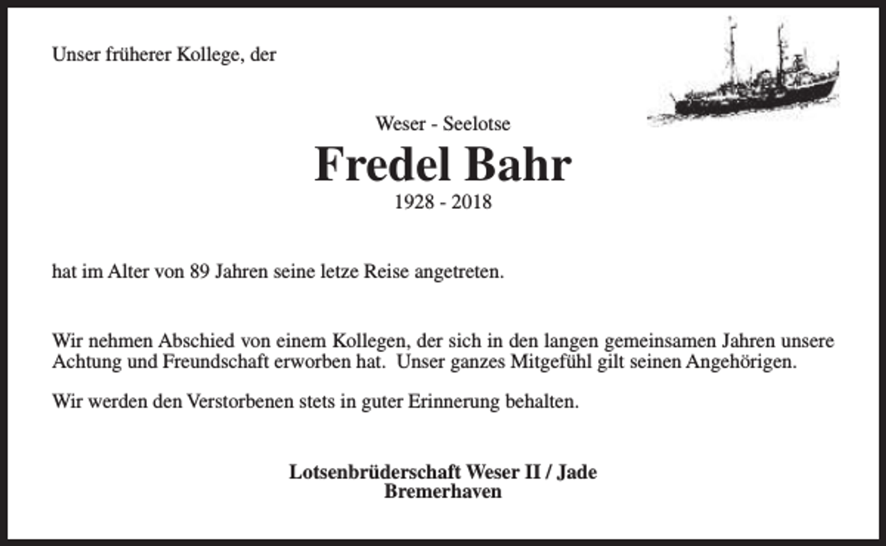 <p>Unser früherer Kollege, der<br />Weser - Seelotse</p><p>Fredel Bahr<br />1928 - 2018</p><p>hat im Alter von 89 Jahren seine letze Reise angetreten.<br />Wir nehmen Abschied von einem Kollegen, der sich in den langen gemeinsamen Jahren unsere<br />Achtung und Freundschaft erworben hat. Unser ganzes Mitgefühl gilt seinen Angehörigen.<br />Wir werden den Verstorbenen stets in guter Erinnerung behalten.<br />Lotsenbrüderschaft Weser II / Jade<br />Bremerhaven</p>
