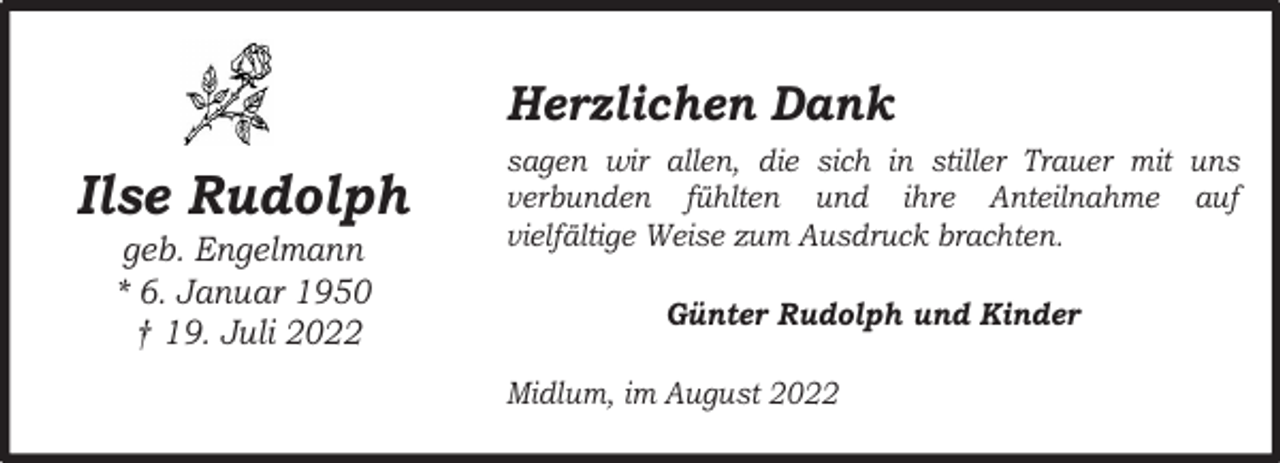<p>Herzlichen Dank</p><p>Ilse Rudolph<br />geb. Engelmann<br />* 6. Januar 1950<br />† 19. Juli 2022</p><p>sagen wir allen, die sich in stiller Trauer mit uns<br />verbunden fühlten und ihre Anteilnahme auf<br />vielfältige Weise zum Ausdruck brachten.<br />Günter Rudolph und Kinder<br />Midlum, im August 2022</p>
