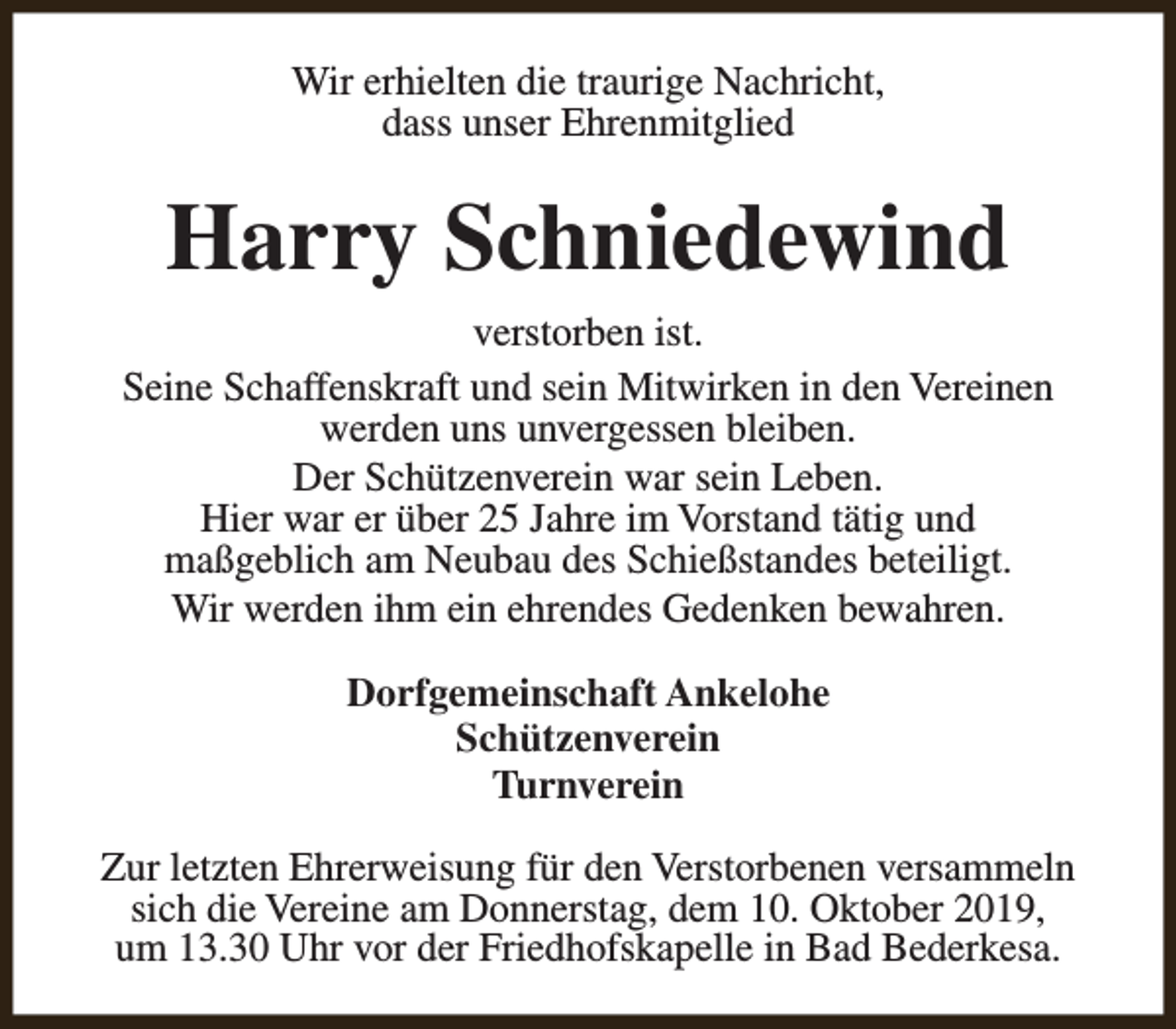 <p>Wir erhielten die traurige Nachricht,<br />dass unser Ehrenmitglied</p><p>Harry Schniedewind<br />verstorben ist.<br />Seine Schaffenskraft und sein Mitwirken in den Vereinen<br />werden uns unvergessen bleiben.<br />Der Schützenverein war sein Leben.<br />Hier war er über 25 Jahre im Vorstand tätig und<br />maßgeblich am Neubau des Schießstandes beteiligt.<br />Wir werden ihm ein ehrendes Gedenken bewahren.<br />Dorfgemeinschaft Ankelohe<br />Schützenverein<br />Turnverein<br />Zur letzten Ehrerweisung für den Verstorbenen versammeln<br />sich die Vereine am Donnerstag, dem 10. Oktober 2019,<br />um 13.30 Uhr vor der Friedhofskapelle in Bad Bederkesa.</p>