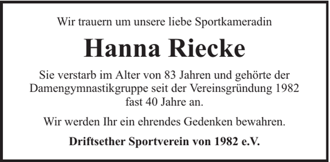 <p>Wir trauern um unsere liebe Sportkameradin</p><p>Hanna Riecke<br />Sie verstarb im Alter von 83 Jahren und gehörte der<br />Damengymnastikgruppe seit der Vereinsgründung 1982<br />fast 40 Jahre an.<br />Wir werden Ihr ein ehrendes Gedenken bewahren.<br />Driftsether Sportverein von 1982 e.V.</p>