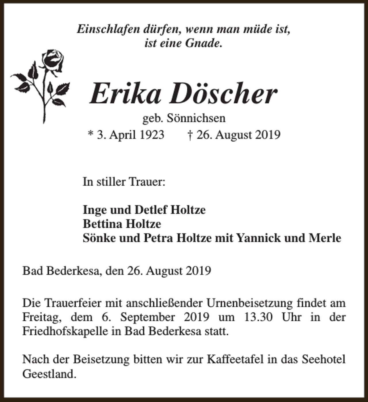 <p>Einschlafen dürfen, wenn man müde ist,<br />ist eine Gnade.</p><p>Erika Döscher</p><p>geb. Sönnichsen<br />* 3. April 1923<br />† 26. August 2019<br />In stiller Trauer:<br />Inge und Detlef Holtze<br />Bettina Holtze<br />Sönke und Petra Holtze mit Yannick und Merle<br />Bad Bederkesa, den 26. August 2019<br />Die Trauerfeier mit anschließender Urnenbeisetzung findet am<br />Freitag, dem 6. September 2019 um 13.30 Uhr in der<br />Friedhofskapelle in Bad Bederkesa statt.<br />Nach der Beisetzung bitten wir zur Kaffeetafel in das Seehotel<br />Geestland.</p>