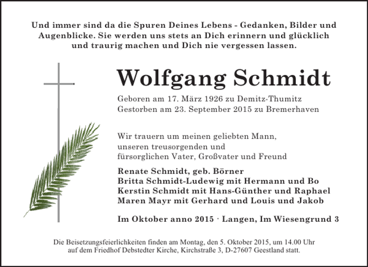 <p>Und immer sind da die Spuren Deines Lebens - Gedanken, Bilder und<br />Augenblicke. Sie werden uns stets an Dich erinnern und glücklich<br />und traurig machen und Dich nie vergessen lassen.</p><p>Wolfgang Schmidt<br />Geboren am 17. März 1926 zu Demitz-Thumitz<br />Gestorben am 23. September 2015 zu Bremerhaven<br />Wir trauern um meinen geliebten Mann,<br />unseren treusorgenden und<br />fürsorglichen Vater, Großvater und Freund<br />Renate Schmidt, geb. Börner<br />Britta Schmidt-Ludewig mit Hermann und Bo<br />Kerstin Schmidt mit Hans-Günther und Raphael<br />Maren Mayr mit Gerhard und Louis und Jakob<br />Im Oktober anno 2015 · Langen, Im Wiesengrund 3<br />Die Beisetzungsfeierlichkeiten finden am Montag, den 5. Oktober 2015, um 14.00 Uhr<br />auf dem Friedhof Debstedter Kirche, Kirchstraße 3, D-27607 Geestland statt.</p>