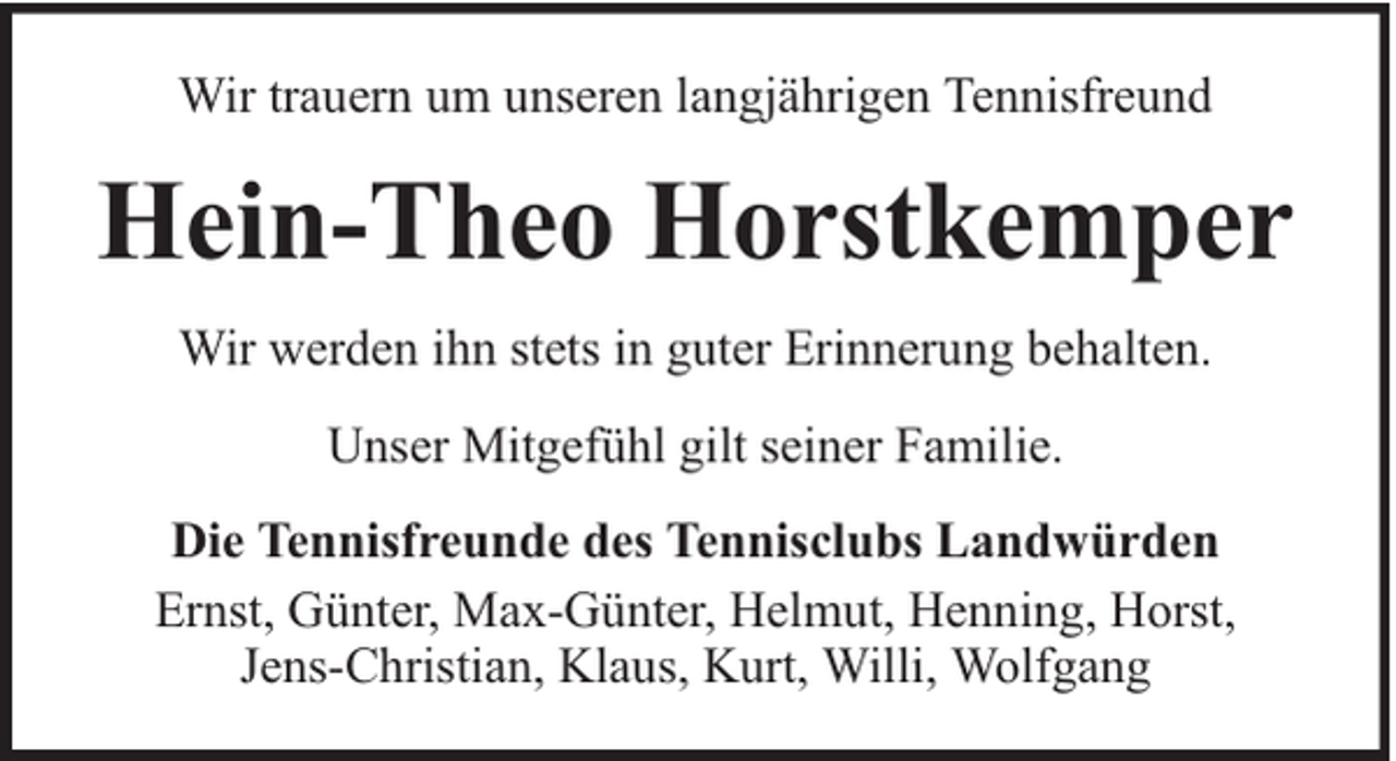 <p>Wir trauern um unseren langjährigen Tennisfreund</p><p>Hein-Theo Horstkemper<br />Wir werden ihn stets in guter Erinnerung behalten.<br />Unser Mitgefühl gilt seiner Familie.<br />Die Tennisfreunde des Tennisclubs Landwürden<br />Ernst, Günter, Max-Günter, Helmut, Henning, Horst,<br />Jens-Christian, Klaus, Kurt, Willi, Wolfgang</p>
