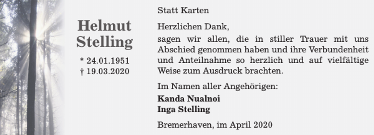 <p>Helmut<br />Stelling<br />* 24.01.1951<br />† 19.03.2020</p><p>Statt Karten<br />Herzlichen Dank,<br />sagen wir allen, die in stiller Trauer mit uns<br />Abschied genommen haben und ihre Verbundenheit<br />und Anteilnahme so herzlich und auf vielfältige<br />Weise zum Ausdruck brachten.<br />Im Namen aller Angehörigen:<br />Kanda Nualnoi<br />Inga Stelling<br />Bremerhaven, im April 2020</p>