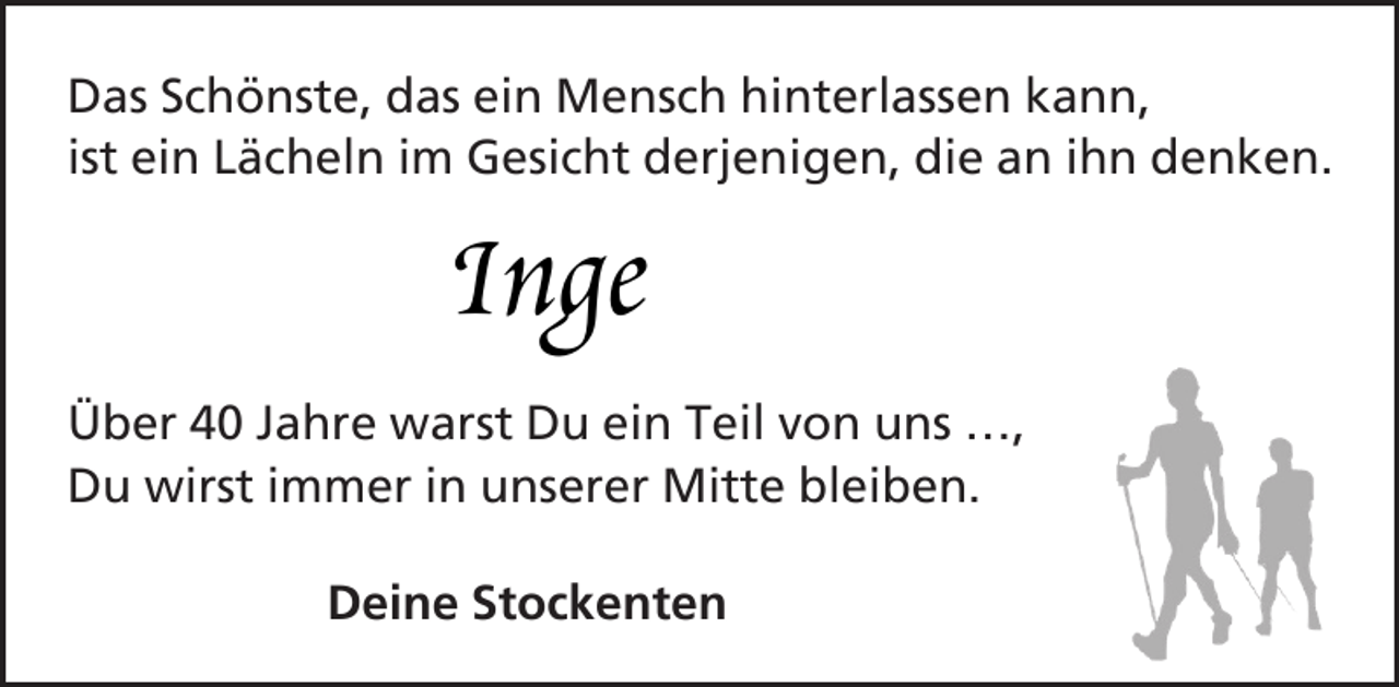 <p>Das Schönste, das ein Mensch hinterlassen kann,<br />ist ein Lächeln im Gesicht derjenigen, die an ihn denken.</p><p>Inge</p><p>Über 40 Jahre warst Du ein Teil von uns …,<br />Du wirst immer in unserer Mitte bleiben.<br />Deine Stockenten</p>