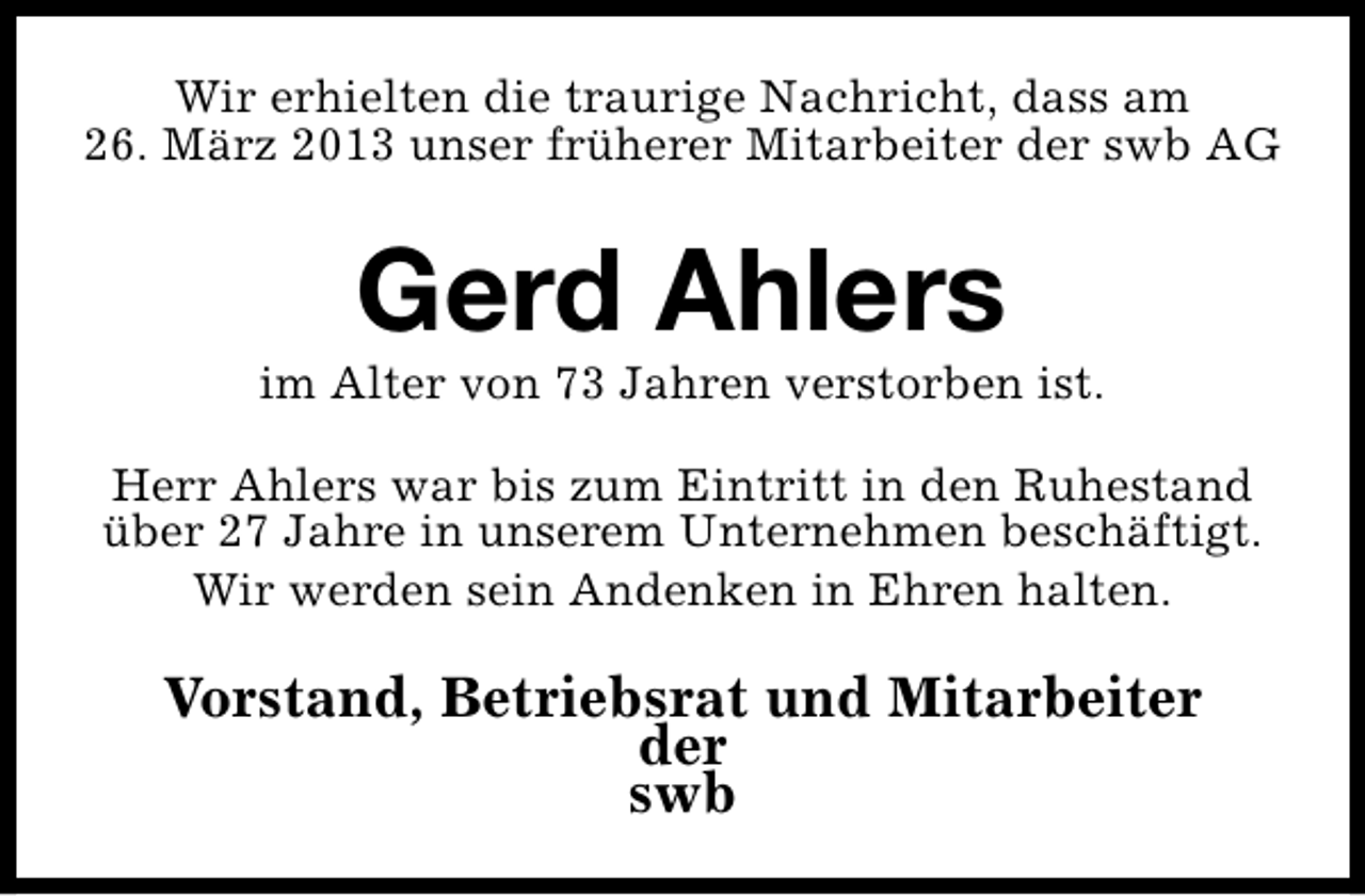 <p>Wir erhielten die traurige Nachricht, dass am<br />26. März 2013 unser früherer Mitarbeiter der swb AG</p><p>Gerd Ahlers</p><p>im Alter von 73 Jahren verstorben ist.<br />Herr Ahlers war bis zum Eintritt in den Ruhestand<br />über 27 Jahre in unserem Unternehmen beschäftigt.<br />Wir werden sein Andenken in Ehren halten.</p><p>Vorstand, Betriebsrat und Mitarbeiter<br />der<br />swb</p>