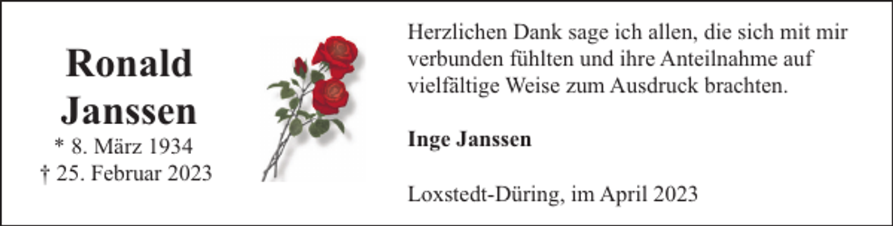 <p>Ronald<br />Janssen</p><p>* 8. März 1934<br />† 25. Februar 2023</p><p>Herzlichen Dank sage ich allen, die sich mit mir<br />verbunden fühlten und ihre Anteilnahme auf<br />vielfältige Weise zum Ausdruck brachten.<br />Inge Janssen<br />Loxstedt-Düring, im April 2023</p>