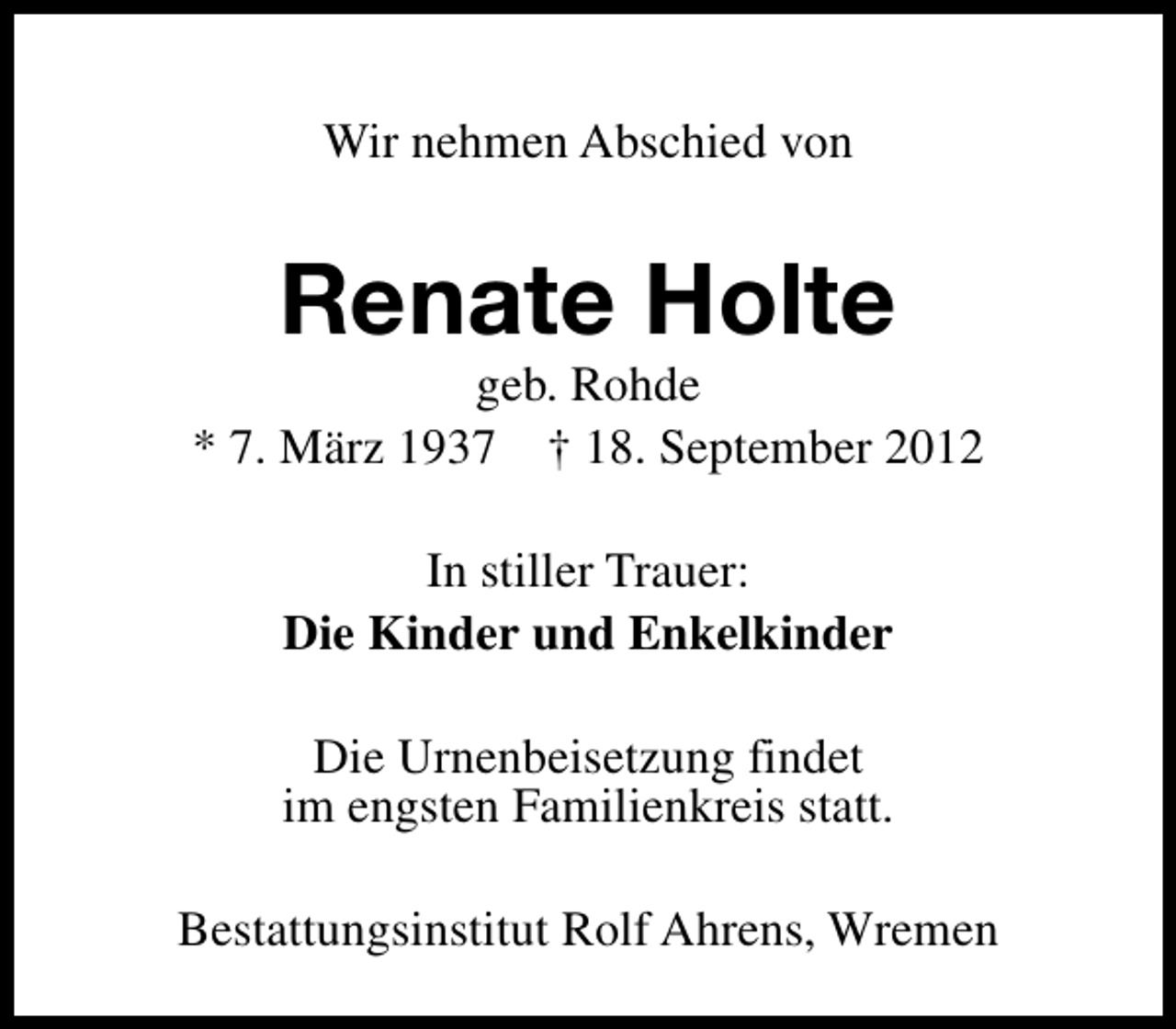 <p>Wir nehmen Abschied von</p><p>Renate Holte</p><p>geb. Rohde<br />* 7. März 1937 † 18. September 2012<br />In stiller Trauer:<br />Die Kinder und Enkelkinder<br />Die Urnenbeisetzung findet<br />im engsten Familienkreis statt.<br />Bestattungsinstitut Rolf Ahrens, Wremen</p>