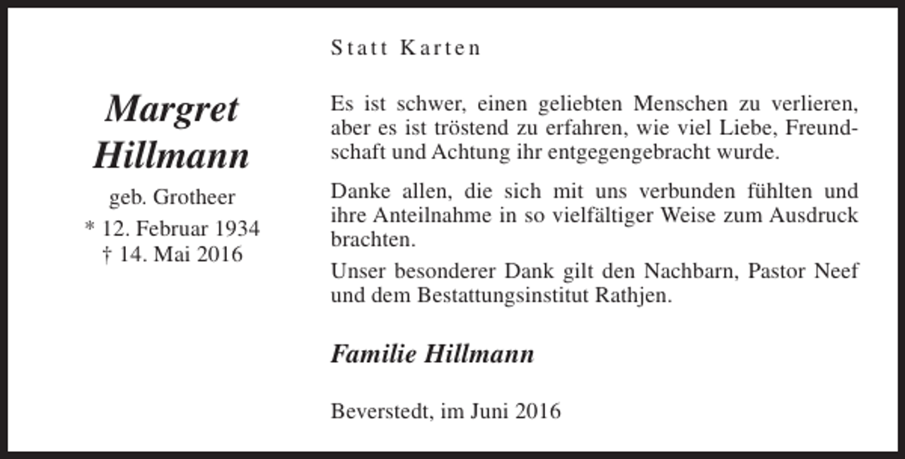 <p>Statt Karten</p><p>Margret<br />Hillmann<br />geb. Grotheer<br />* 12. Februar 1934<br />† 14. Mai 2016</p><p>Es ist schwer, einen geliebten Menschen zu verlieren,<br />aber es ist tröstend zu erfahren, wie viel Liebe, Freundschaft und Achtung ihr entgegengebracht wurde.<br />Danke allen, die sich mit uns verbunden fühlten und<br />ihre Anteilnahme in so vielfältiger Weise zum Ausdruck<br />brachten.<br />Unser besonderer Dank gilt den Nachbarn, Pastor Neef<br />und dem Bestattungsinstitut Rathjen.</p><p>Familie Hillmann<br />Beverstedt, im Juni 2016</p>