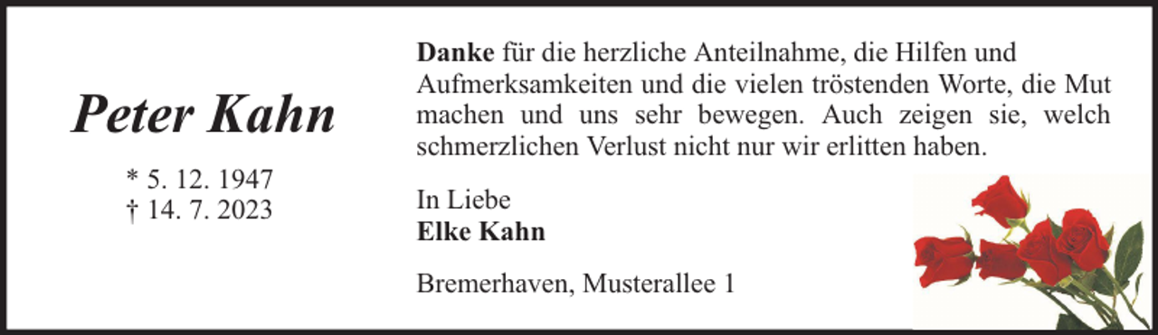 <p>Peter Kahn<br />* 5. 12. 1947<br />† 14. 7. 2023</p><p>Danke für die herzliche Anteilnahme, die Hilfen und<br />Aufmerksamkeiten und die vielen tröstenden Worte, die Mut<br />machen und uns sehr bewegen. Auch zeigen sie, welch<br />schmerzlichen Verlust nicht nur wir erlitten haben.<br />In Liebe<br />Elke Kahn<br />Bremerhaven, Musterallee 1</p>