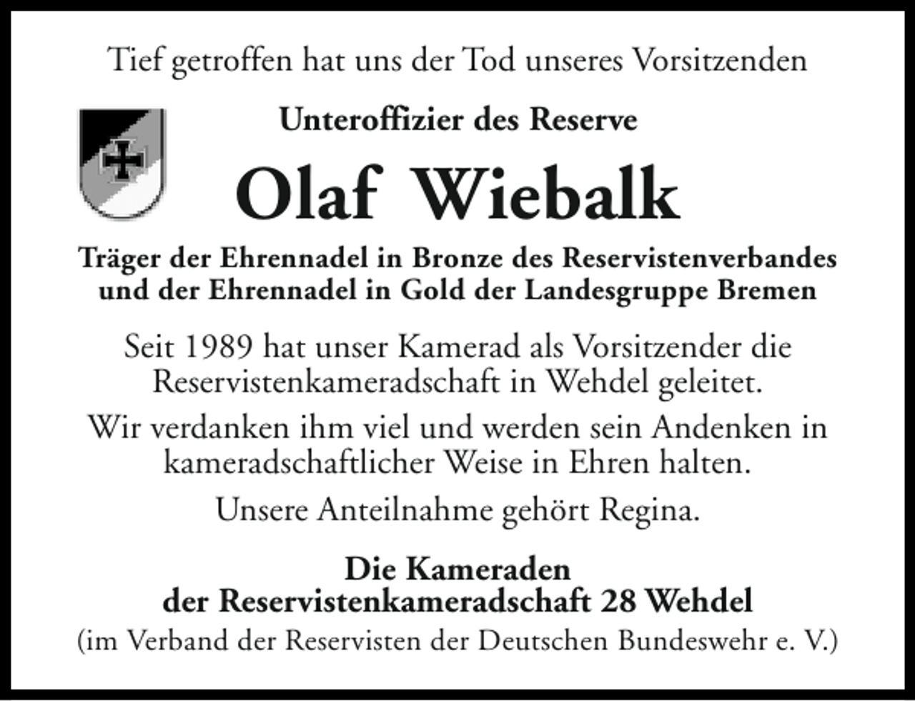 <p>Tief getroffen hat uns der Tod unseres Vorsitzenden<br />Unteroffizier des Reserve</p><p>Olaf Wiebalk</p><p>Träger der Ehrennadel in Bronze des Reservistenverbandes<br />und der Ehrennadel in Gold der Landesgruppe Bremen</p><p>Seit 1989 hat unser Kamerad als Vorsitzender die<br />Reservistenkameradschaft in Wehdel geleitet.<br />Wir verdanken ihm viel und werden sein Andenken in<br />kameradschaftlicher Weise in Ehren halten.<br />Unsere Anteilnahme gehört Regina.<br />Die Kameraden<br />der Reservistenkameradschaft 28 Wehdel</p><p>(im Verband der Reservisten der Deutschen Bundeswehr e. V.)</p>