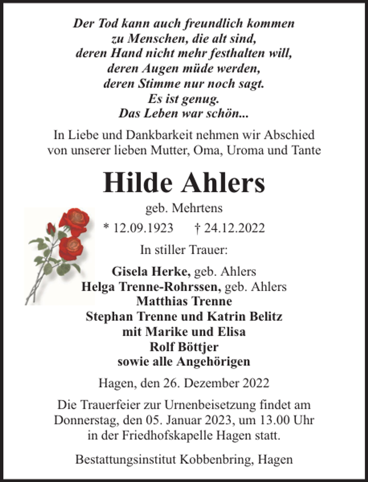 <p>Der Tod kann auch freundlich kommen<br />zu Menschen, die alt sind,<br />deren Hand nicht mehr festhalten will,<br />deren Augen müde werden,<br />deren Stimme nur noch sagt.<br />Es ist genug.<br />Das Leben war schön...<br />In Liebe und Dankbarkeit nehmen wir Abschied<br />von unserer lieben Mutter, Oma, Uroma und Tante</p><p>Hilde Ahlers<br />geb. Mehrtens<br />* 12.09.1923 † 24.12.2022<br />In stiller Trauer:<br />Gisela Herke, geb. Ahlers<br />Helga Trenne-Rohrssen, geb. Ahlers<br />Matthias Trenne<br />Stephan Trenne und Katrin Belitz<br />mit Marike und Elisa<br />Rolf Böttjer<br />sowie alle Angehörigen<br />Hagen, den 26. Dezember 2022<br />Die Trauerfeier zur Urnenbeisetzung findet am<br />Donnerstag, den 05. Januar 2023, um 13.00 Uhr<br />in der Friedhofskapelle Hagen statt.<br />Bestattungsinstitut Kobbenbring, Hagen</p>