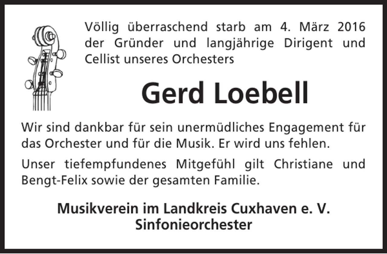 <p>Völlig überraschend starb am 4. März 2016<br />der Gründer und langjährige Dirigent und<br />Cellist unseres Orchesters</p><p>Gerd Loebell<br />Wir sind dankbar für sein unermüdliches Engagement für<br />das Orchester und für die Musik. Er wird uns fehlen.<br />Unser tiefempfundenes Mitgefühl gilt Christiane und<br />Bengt-Felix sowie der gesamten Familie.</p><p>Musikverein im Landkreis Cuxhaven e. V.<br />Sinfonieorchester</p>