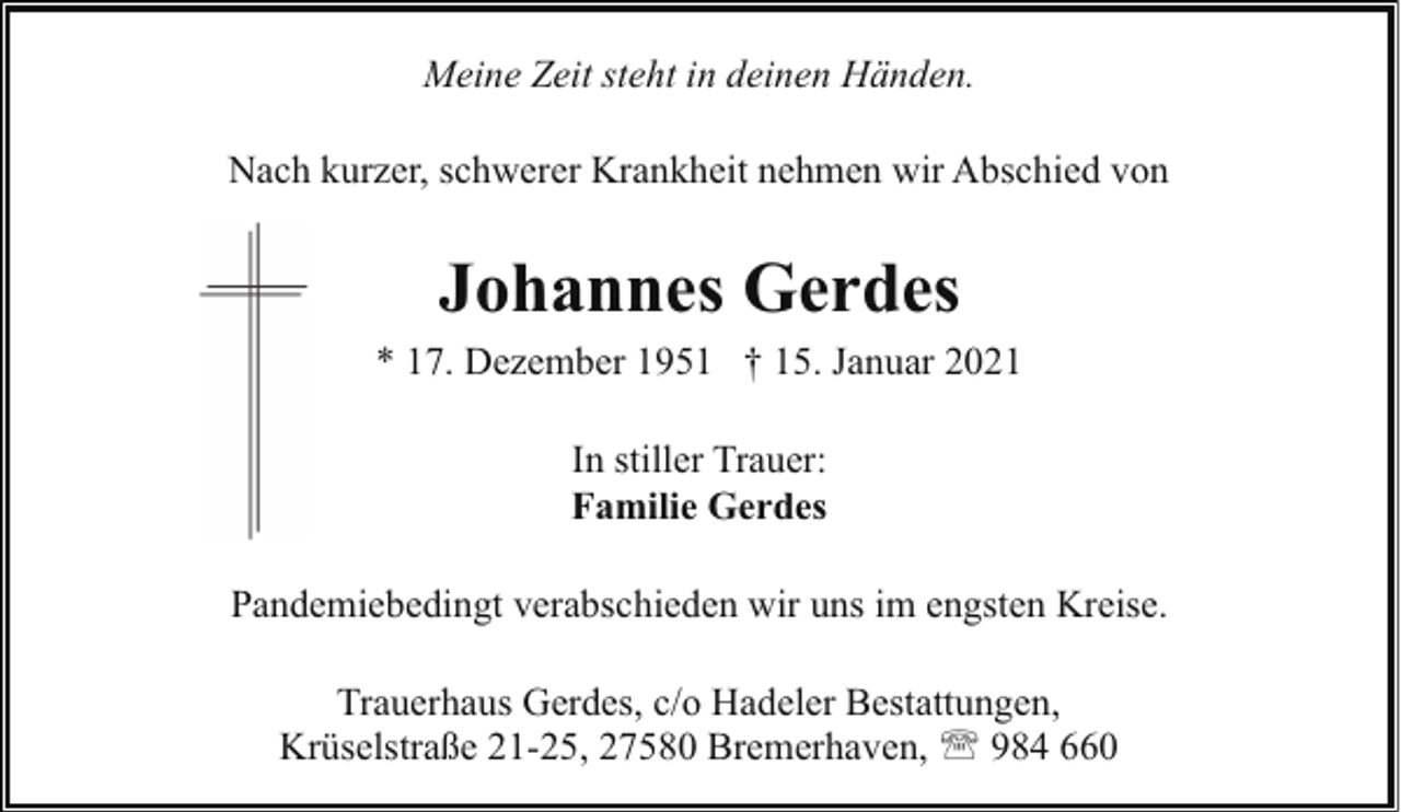 <p>Meine Zeit steht in deinen Händen.<br />Nach kurzer, schwerer Krankheit nehmen wir Abschied von</p><p>Johannes Gerdes<br />* 17. Dezember 1951 † 15. Januar 2021<br />In stiller Trauer:<br />Familie Gerdes<br />Pandemiebedingt verabschieden wir uns im engsten Kreise.<br />Trauerhaus Gerdes, c/o Hadeler Bestattungen,<br />Krüselstraße 21-25, 27580 Bremerhaven, ' 984 660</p>
