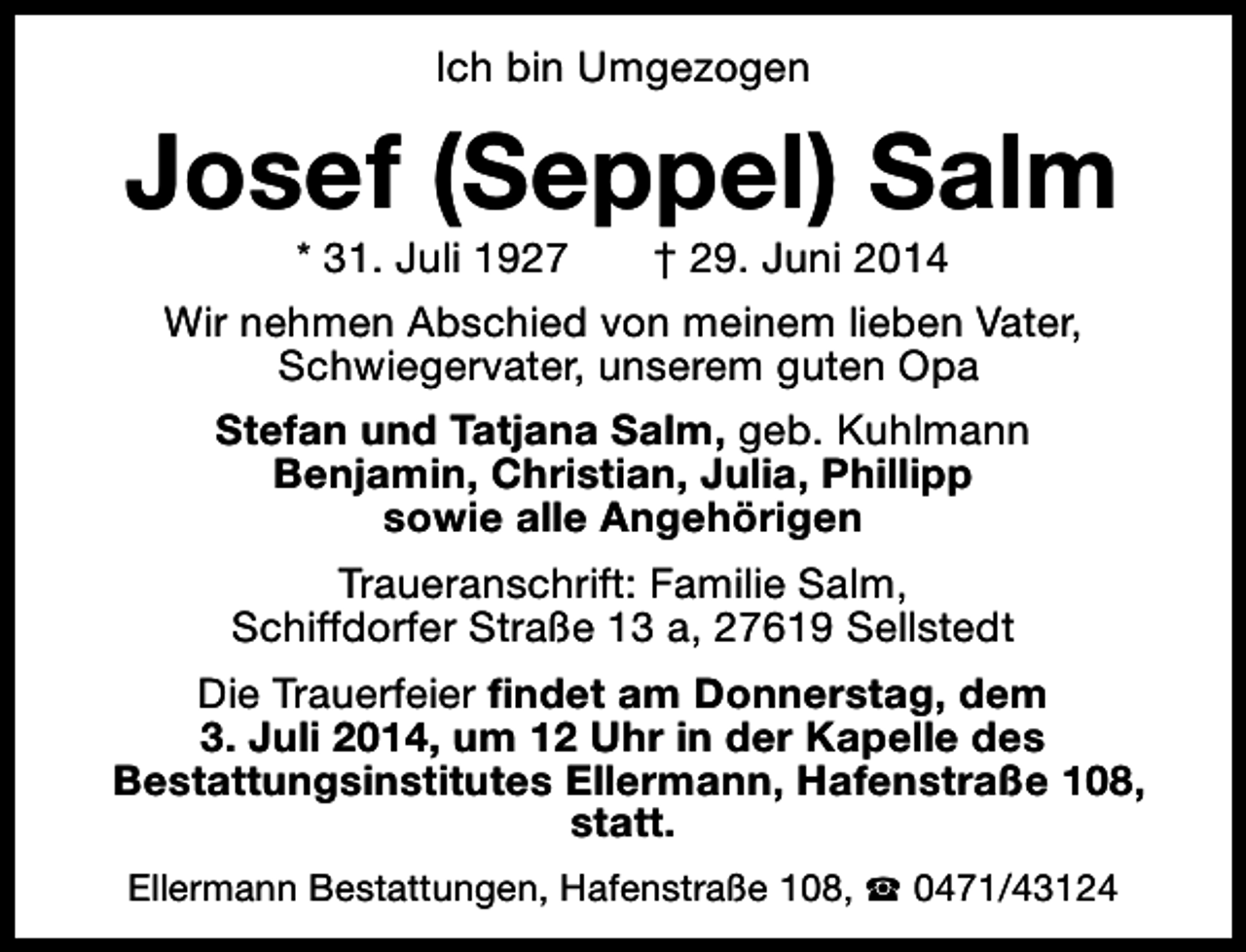 <p>Ich bin Umgezogen</p><p>Josef (Seppel) Salm<br />* 31. Juli 1927<br />† 29. Juni 2014<br />Wir nehmen Abschied von meinem lieben Vater,<br />Schwiegervater, unserem guten Opa<br />Stefan und Tatjana Salm, geb. Kuhlmann<br />Benjamin, Christian, Julia, Phillipp<br />sowie alle Angehörigen<br />Traueranschrift: Familie Salm,<br />Schiffdorfer Straße 13 a, 27619 Sellstedt<br />Die Trauerfeier findet am Donnerstag, dem<br />3. Juli 2014, um 12 Uhr in der Kapelle des<br />Bestattungsinstitutes Ellermann, Hafenstraße 108,<br />statt.<br />Ellermann Bestattungen, Hafenstraße 108, S 0471/43124</p>
