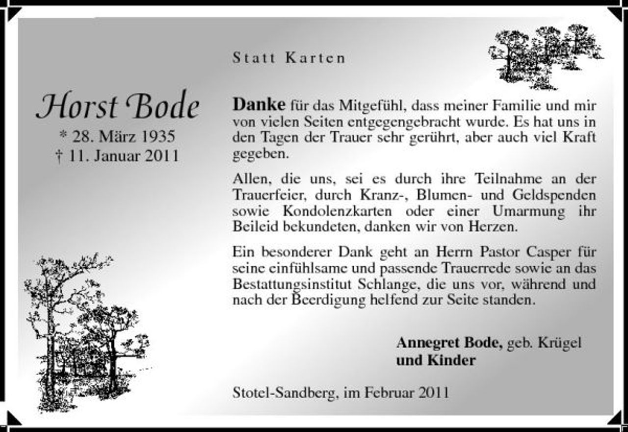 <p>Statt Karten</p><p>Horst Bode<br />* 28. März 1935 † 11. Januar 2011</p><p>Danke für das Mitgefühl, dass meiner Familie und mir</p><p>von vielen Seiten entgegengebracht wurde. Es hat uns in den Tagen der Trauer sehr gerührt, aber auch viel Kraft gegeben. Allen, die uns, sei es durch ihre Teilnahme an der Trauerfeier, durch Kranz-, Blumen- und Geldspenden sowie Kondolenzkarten oder einer Umarmung ihr Beileid bekundeten, danken wir von Herzen. Ein besonderer Dank geht an Herrn Pastor Casper für seine einfühlsame und passende Trauerrede sowie an das Bestattungsinstitut Schlange, die uns vor, während und nach der Beerdigung helfend zur Seite standen. Annegret Bode, geb. Krügel und Kinder Stotel-Sandberg, im Februar 2011</p>