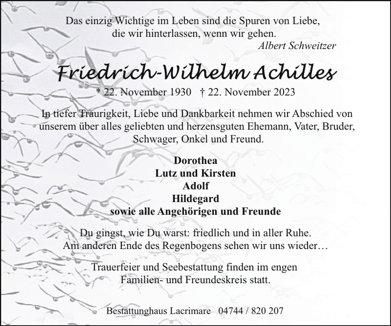 <p>Das einzig Wichtige im Leben sind die Spuren von Liebe,<br />die wir hinterlassen, wenn wir gehen.<br />Albert Schweitzer</p><p>* 22. November 1930 † 22. November 2023<br />In tiefer Traurigkeit, Liebe und Dankbarkeit nehmen wir Abschied von<br />unserem über alles geliebten und herzensguten Ehemann, Vater, Bruder,<br />Schwager, Onkel und Freund.<br />Dorothea<br />Lutz und Kirsten<br />Adolf<br />Hildegard<br />sowie alle Angehörigen und Freunde<br />Du gingst, wie Du warst: friedlich und in aller Ruhe.<br />Am anderen Ende des Regenbogens sehen wir uns wieder…<br />Trauerfeier und Seebestattung finden im engen<br />Familien- und Freundeskreis statt.<br />Bestattunghaus Lacrimare 04744 / 87</p>