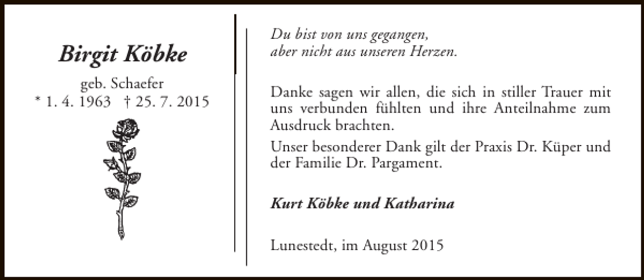 <p>Birgit Köbke<br />geb. Schaefer<br />* 1. 4. 1963 † 25. 7. 2015</p><p>Du bist von uns gegangen,<br />aber nicht aus unseren Herzen.<br />Danke sagen wir allen, die sich in stiller Trauer mit<br />uns verbunden fühlten und ihre Anteilnahme zum<br />Ausdruck brachten.<br />Unser besonderer Dank gilt der Praxis Dr. Küper und<br />der Familie Dr. Pargament.<br />Kurt Köbke und Katharina<br />Lunestedt, im August 2015</p>