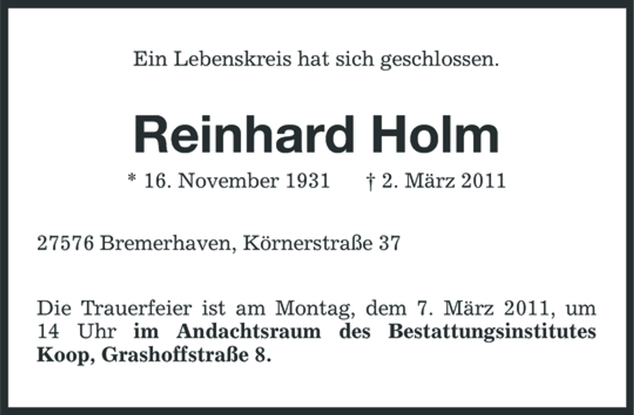 <p>Ein Lebenskreis hat sich geschlossen.</p><p>Reinhard Holm<br />* 16. November 1931 † 2. März 2011 27576 Bremerhaven, Körnerstraße 37 Die Trauerfeier ist am Montag, dem 7. März 2011, um 14 Uhr im Andachtsraum des Bestattungsinstitutes Koop, Grashoffstraße 8.</p>