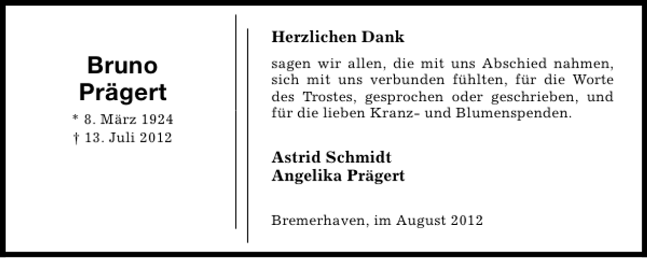<p>Herzlichen Dank</p><p>Bruno<br />Prägert<br />* 8. März 1924<br />† 13. Juli 2012</p><p>sagen wir allen, die mit uns Abschied nahmen,<br />sich mit uns verbunden fühlten, für die Worte<br />des Trostes, gesprochen oder geschrieben, und<br />für die lieben Kranz- und Blumenspenden.</p><p>Astrid Schmidt<br />Angelika Prägert<br />Bremerhaven, im August 2012</p>