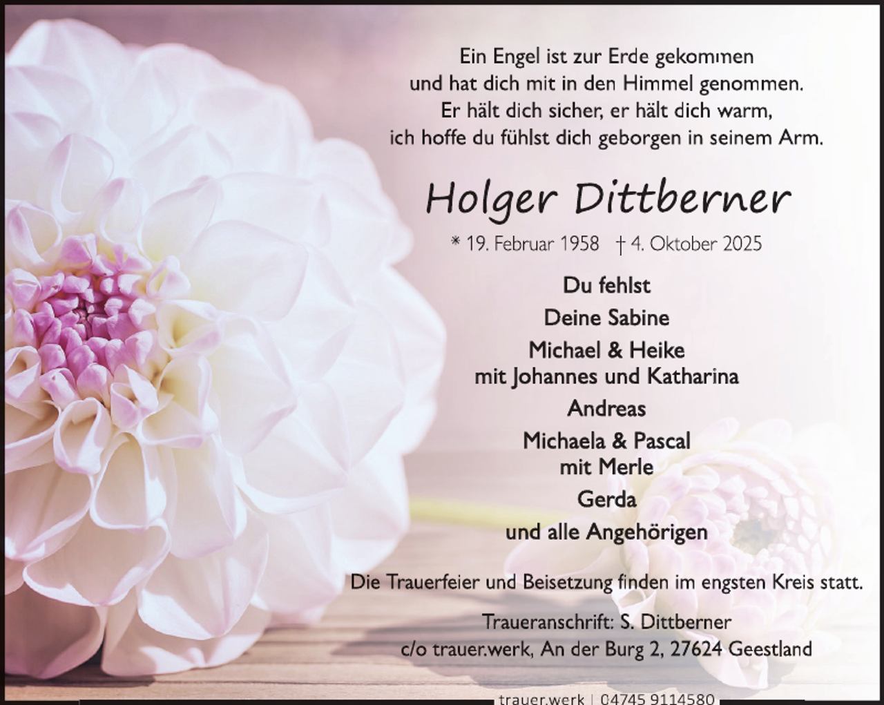 <p>Ein Engel ist zur Erde gekomm<br />men<br />und hat dich mit in den Himmel genommen.<br />Er hält dich sicher, er hält dich warm,<br />ich hoffe du fühlst dich geborgen in seeinem Arm.</p>
<p>Du fehlst<br />Deine Sabine<br />Michael &amp; Heike<br />mit Johannes und Katharina<br />Andreas<br />Michaela &amp; Pascal<br />mit Merle<br />Gerda<br />und alle Angehörigen<br />Die Trauerfeier und Beisetzung finden im engsten Kreis statt.<br />Traueranschrift: S. Dittberner<br />c/o trauer.werk, An der Burg 2, 27624 Geestland<br />trauer.werk | 04745 9114580</p>