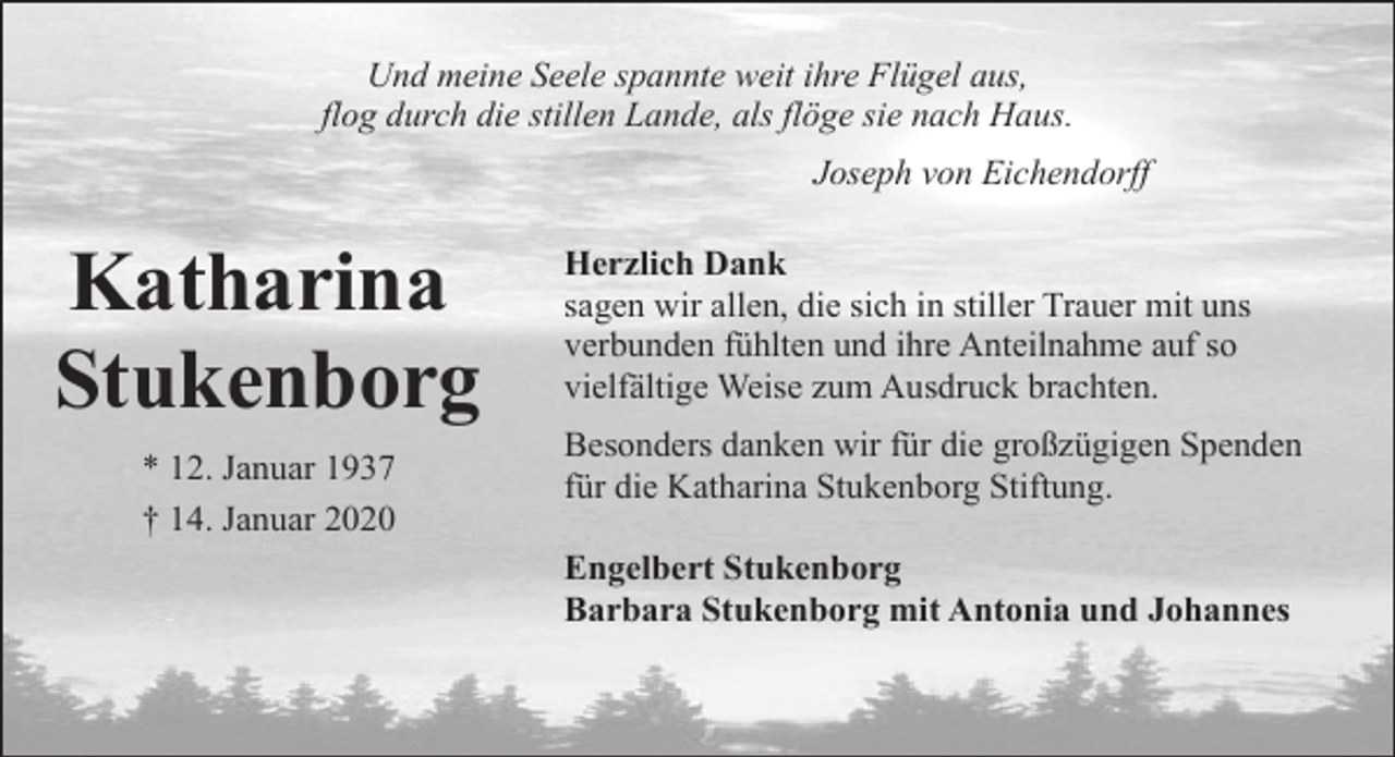 <p>Und meine Seele spannte weit ihre Flügel aus,<br />flog durch die stillen Lande, als flöge sie nach Haus.<br />Joseph von Eichendorff</p><p>Katharina<br />Stukenborg<br />* 12. Januar 1937<br />† 14. Januar 2020</p><p>Herzlich Dank<br />sagen wir allen, die sich in stiller Trauer mit uns<br />verbunden fühlten und ihre Anteilnahme auf so<br />vielfältige Weise zum Ausdruck brachten.<br />Besonders danken wir für die großzügigen Spenden<br />für die Katharina Stukenborg Stiftung.<br />Engelbert Stukenborg<br />Barbara Stukenborg mit Antonia und Johannes</p>