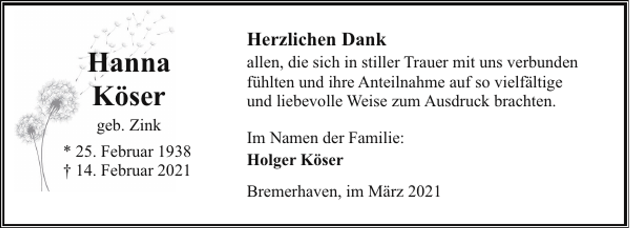 <p>Hanna<br />Köser<br />geb. Zink</p><p>* 25. Februar 1938<br />† 14. Februar 2021</p><p>Herzlichen Dank<br />allen, die sich in stiller Trauer mit uns verbunden<br />fühlten und ihre Anteilnahme auf so vielfältige<br />und liebevolle Weise zum Ausdruck brachten.<br />Im Namen der Familie:<br />Holger Köser<br />Bremerhaven, im März 2021</p>