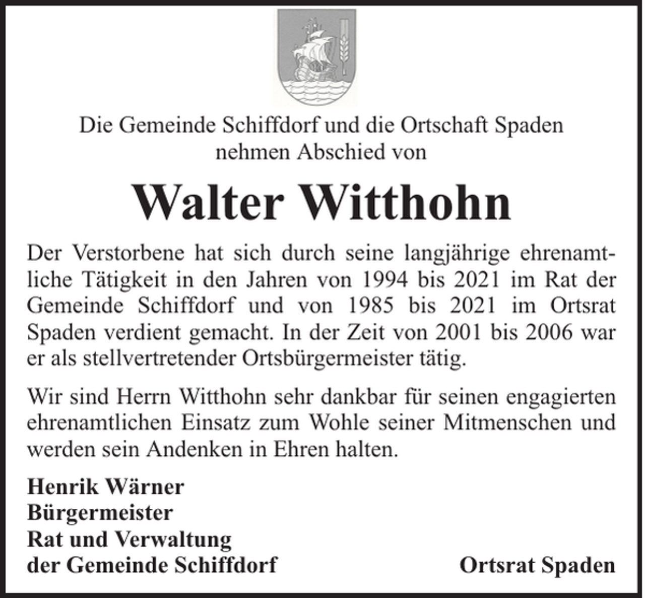 <p>Die Gemeinde Schiffdorf und die Ortschaft Spaden<br />nehmen Abschied von</p><p>Walter Witthohn<br />Der Verstorbene hat sich durch seine langjährige ehrenamtliche Tätigkeit in den Jahren von 1994 bis 2021 im Rat der<br />Gemeinde Schiffdorf und von 1985 bis 2021 im Ortsrat<br />Spaden verdient gemacht. In der Zeit von 2001 bis 2006 war<br />er als stellvertretender Ortsbürgermeister tätig.<br />Wir sind Herrn Witthohn sehr dankbar für seinen engagierten<br />ehrenamtlichen Einsatz zum Wohle seiner Mitmenschen und<br />werden sein Andenken in Ehren halten.<br />Henrik Wärner<br />Bürgermeister<br />Rat und Verwaltung<br />der Gemeinde Schiffdorf</p><p>Ortsrat Spaden</p>
