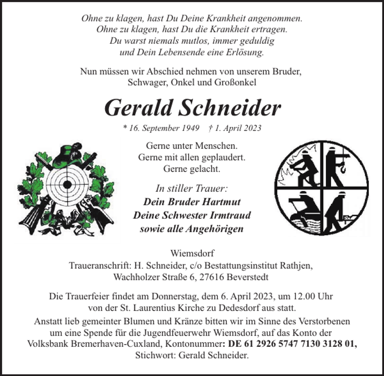 <p>Ohne zu klagen, hast Du Deine Krankheit angenommen.<br />Ohne zu klagen, hast Du die Krankheit ertragen.<br />Du warst niemals mutlos, immer geduldig<br />und Dein Lebensende eine Erlösung.<br />Nun müssen wir Abschied nehmen von unserem Bruder,<br />Schwager, Onkel und Großonkel</p><p>Gerald Schneider<br />* 16. September 1949</p><p>† 1. April 2023</p><p>Gerne unter Menschen.<br />Gerne mit allen geplaudert.<br />Gerne gelacht.</p><p>In stiller Trauer:<br />Dein Bruder Hartmut<br />Deine Schwester Irmtraud<br />sowie alle Angehörigen<br />Wiemsdorf<br />Traueranschrift: H. Schneider, c/o Bestattungsinstitut Rathjen,<br />Wachholzer Straße 6, 27616 Beverstedt<br />Die Trauerfeier findet am Donnerstag, dem 6. April 2023, um 12.00 Uhr<br />von der St. Laurentius Kirche zu Dedesdorf aus statt.<br />Anstatt lieb gemeinter Blumen und Kränze bitten wir im Sinne des Verstorbenen<br />um eine Spende für die Jugendfeuerwehr Wiemsdorf, auf das Konto der<br />Volksbank Bremerhaven-Cuxland, Kontonummer: DE 61 2926 574130 3128 01,<br />Stichwort: Gerald Schneider.</p>