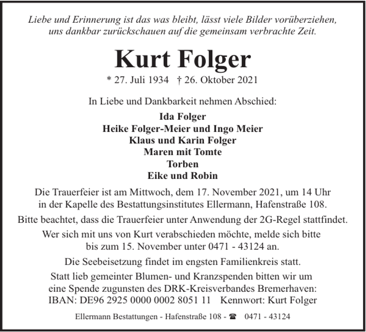 <p>Liebe und Erinnerung ist das was bleibt, lässt viele Bilder vorüberziehen,<br />uns dankbar zurückschauen auf die gemeinsam verbrachte Zeit.</p><p>Kurt Folger</p><p>* 27. Juli 1934 † 26. Oktober 2021<br />In Liebe und Dankbarkeit nehmen Abschied:<br />Ida Folger<br />Heike Folger-Meier und Ingo Meier<br />Klaus und Karin Folger<br />Maren mit Tomte<br />Torben<br />Eike und Robin<br />Die Trauerfeier ist am Mittwoch, dem 17. November 2021, um 14 Uhr<br />in der Kapelle des Bestattungsinstitutes Ellermann, Hafenstraße 108.<br />Bitte beachtet, dass die Trauerfeier unter Anwendung der 2G-Regel stattfindet.<br />Wer sich mit uns von Kurt verabschieden möchte, melde sich bitte<br />bis zum 15. November unter 0471 - 43124 an.<br />Die Seebeisetzung findet im engsten Familienkreis statt.<br />Statt lieb gemeinter Blumen- und Kranzspenden bitten wir um<br />eine Spende zugunsten des DRK-Kreisverbandes Bremerhaven:<br />IBAN: DE96 2925 02 8051 Kennwort: Kurt Folger<br />Ellermann Bestattungen - Hafenstraße 108 - ( 0471 - 43124</p>