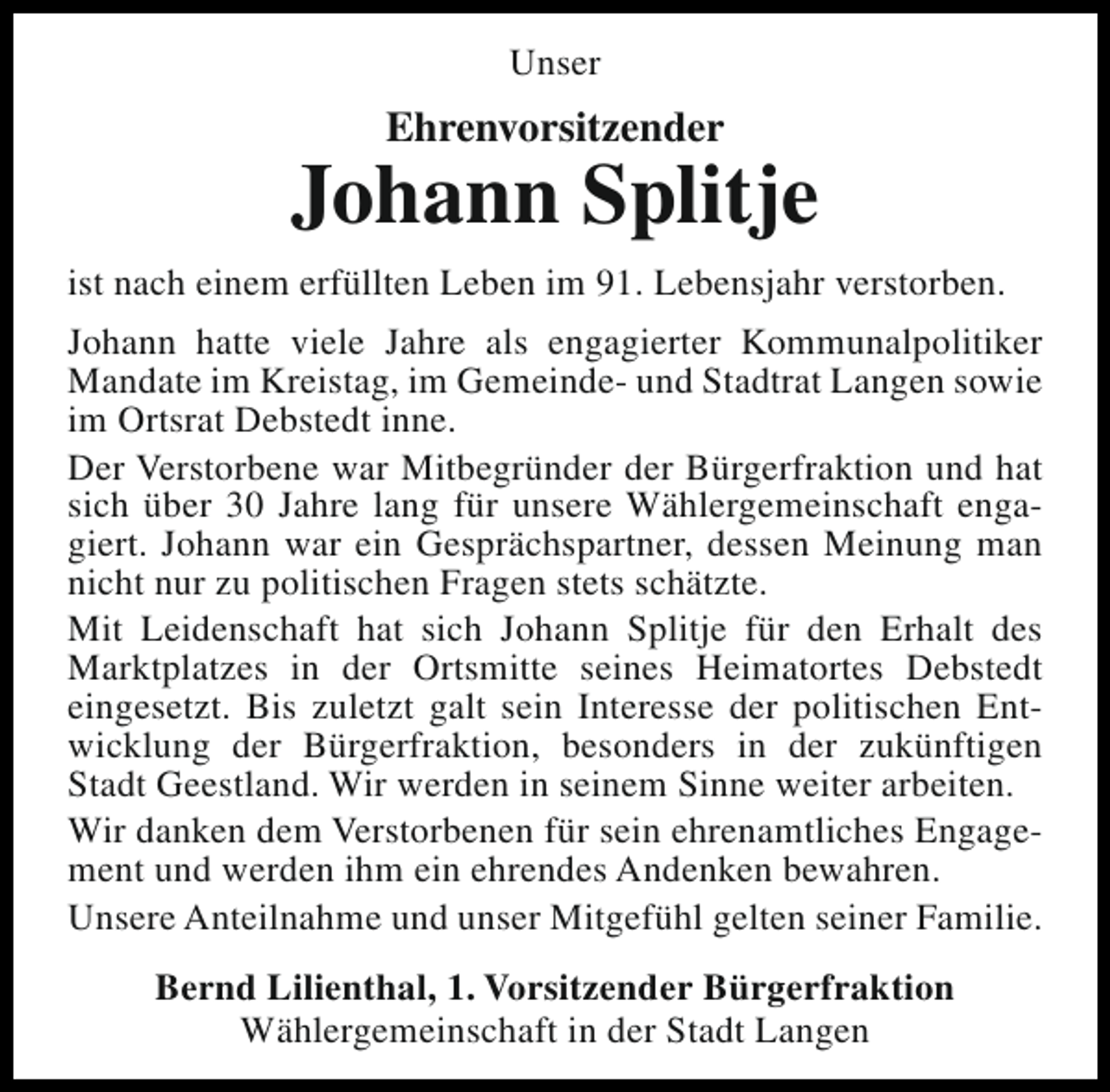 <p>Unser</p><p>Ehrenvorsitzender</p><p>Johann Splitje<br />ist nach einem erfüllten Leben im 91. Lebensjahr verstorben.<br />Johann hatte viele Jahre als engagierter Kommunalpolitiker<br />Mandate im Kreistag, im Gemeinde- und Stadtrat Langen sowie<br />im Ortsrat Debstedt inne.<br />Der Verstorbene war Mitbegründer der Bürgerfraktion und hat<br />sich über 30 Jahre lang für unsere Wählergemeinschaft engagiert. Johann war ein Gesprächspartner, dessen Meinung man<br />nicht nur zu politischen Fragen stets schätzte.<br />Mit Leidenschaft hat sich Johann Splitje für den Erhalt des<br />Marktplatzes in der Ortsmitte seines Heimatortes Debstedt<br />eingesetzt. Bis zuletzt galt sein Interesse der politischen Entwicklung der Bürgerfraktion, besonders in der zukünftigen<br />Stadt Geestland. Wir werden in seinem Sinne weiter arbeiten.<br />Wir danken dem Verstorbenen für sein ehrenamtliches Engagement und werden ihm ein ehrendes Andenken bewahren.<br />Unsere Anteilnahme und unser Mitgefühl gelten seiner Familie.<br />Bernd Lilienthal, 1. Vorsitzender Bürgerfraktion<br />Wählergemeinschaft in der Stadt Langen</p>